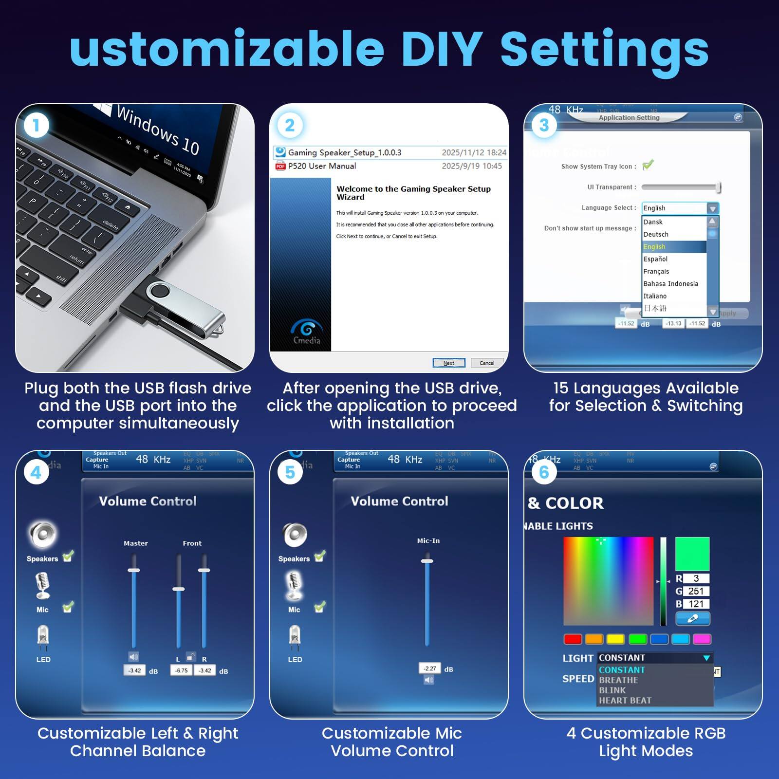 Customizable DIY Settings

1. Plug both the USB flash drive and the USB port into the computer simultaneously.

2. After opening the USB drive, click the application to proceed with installation.

3. 15 Languages Available for Selection & Switching

4. Customizable Left & Right Channel Balance

5. Customizable Mic Volume Control

6. & COLOR
   4 Customizable RGB Light Modes

- 18 KHz Application Setting
- Windows 10
- Gaming Speaker Setup 1.0.0.3
- 2025/11/12 18:24
- P520 User Manual
- 2025/9/19 10:45
- Show System Tray Icon
- UI Transparent
- Language Select: English
- Don't show start up message
- 48 KHz
- Volume Control
- Master Front Mic-In Speakers Mic
- LED
- Light CONSTANT SPEED
- CONSTANT BREATHE BLINK HEART BEAT