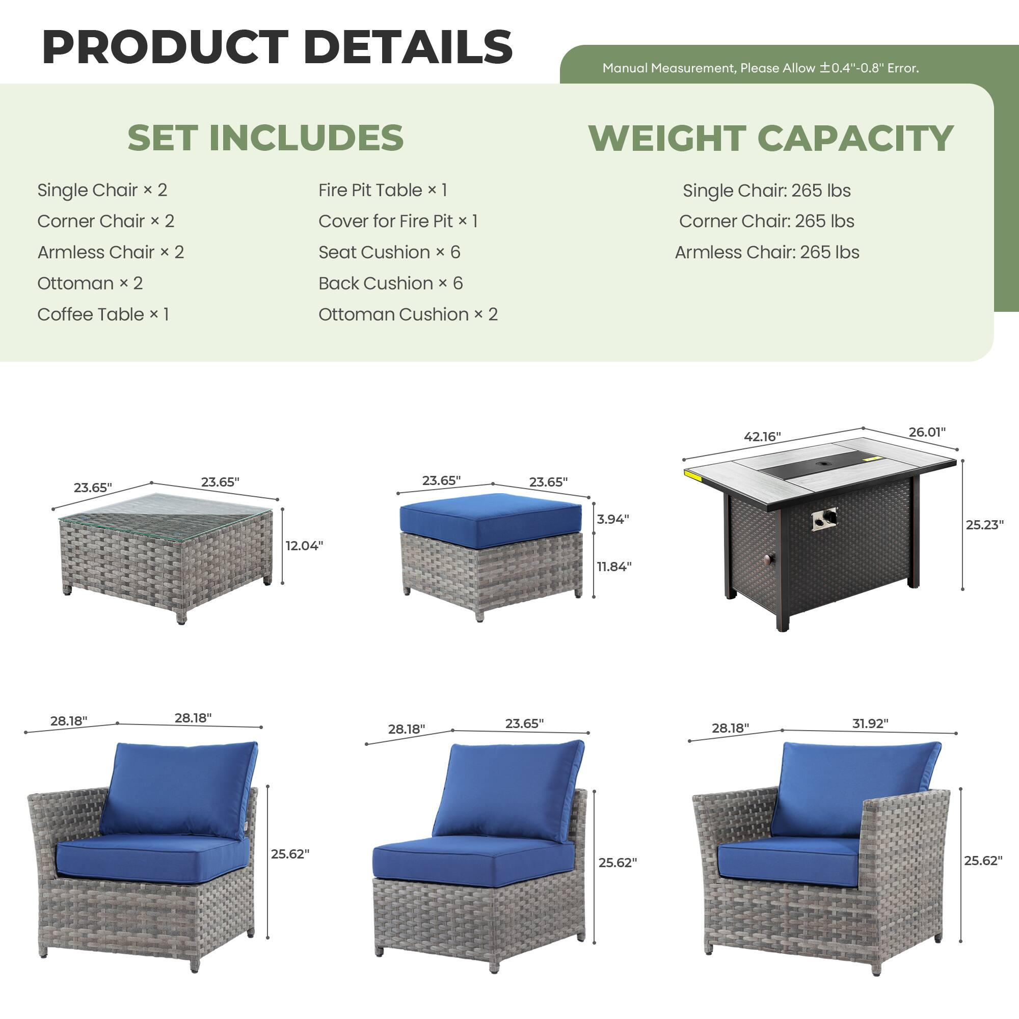 PRODUCT DETAILS  
Manual Measurement, Please Allow ±0.4"-0.8" Error.

SET INCLUDES  
Single Chair x 2  
Corner Chair x 2  
Armless Chair x 2  
Ottoman x 2  
Coffee Table x 1  
Fire Pit Table x 1  
Cover for Fire Pit x 1  
Seat Cushion x 6  
Back Cushion x 6  
Ottoman Cushion x 2  

WEIGHT CAPACITY  
Single Chair: 265 lbs  
Corner Chair: 265 lbs  
Armless Chair: 265 lbs  

Dimensions:  
- Single Chair: 28.18" W x 28.18" D x 25.62" H  
- Corner Chair: 28.18" W x 28.18" D x 25.62" H  
- Armless Chair: 28.18" W x 23.65" D x 25.62" H  
- Ottoman: 23.65" W x 23.65" D x 12.04" H  
- Coffee Table