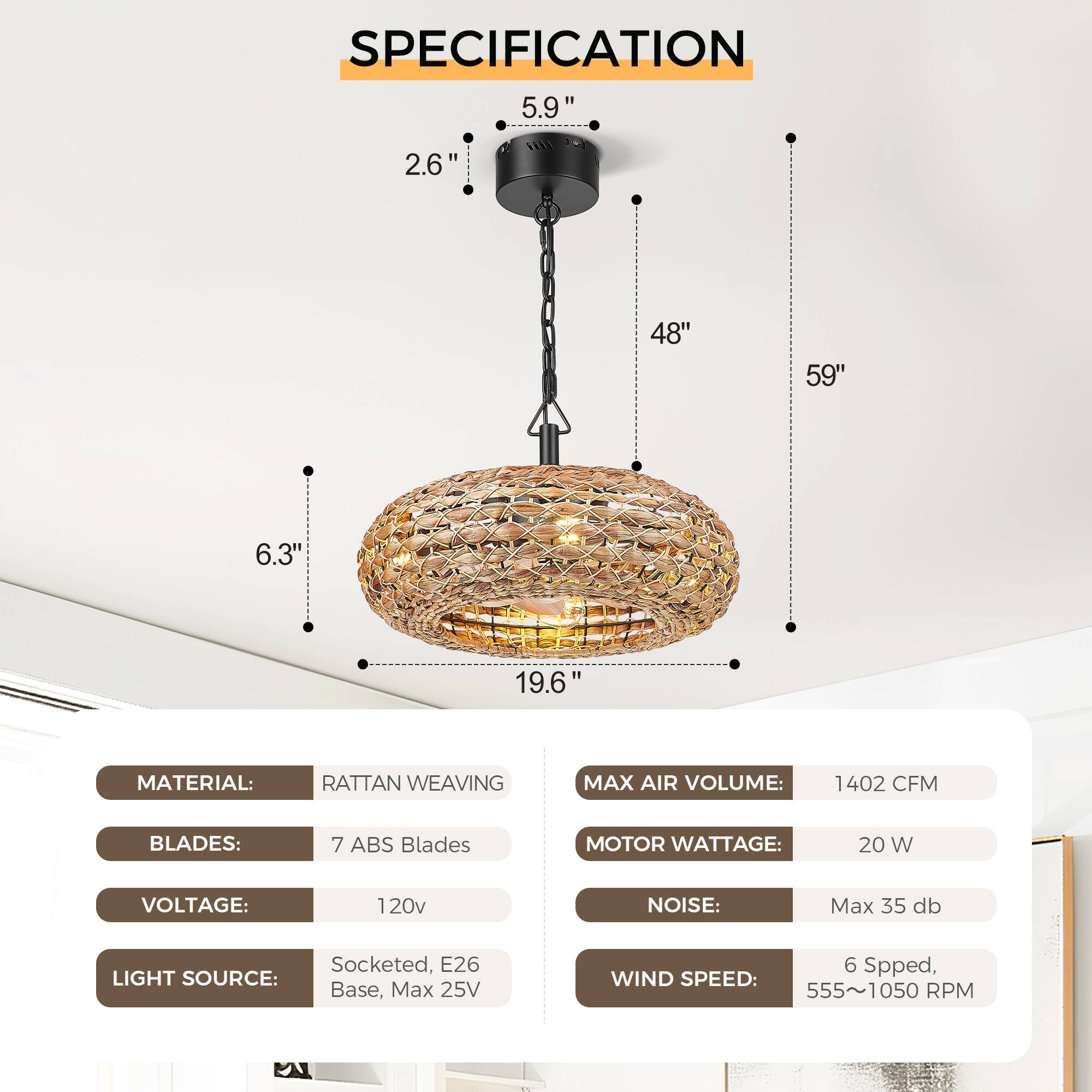 **SPECIFICATION**

- **MATERIAL:** RATTAN WEAVING
- **BLADES:** 7 ABS Blades
- **VOLTAGE:** 120v
- **LIGHT SOURCE:** Socketed, E26 Base, Max 25V
- **MAX AIR VOLUME:** 1402 CFM
- **MOTOR WATTAGE:** 20 W
- **NOISE:** Max 35 db
- **WIND SPEED:** 6 Speed, 555~1050 RPM

**Dimensions:**
- **Height:** 59"
- **Diameter:** 48"
- **Width:** 19.6"
- **Depth:** 6.3"
- **Height from Ceiling:** 5.9"
- **Height from Light Fixture:** 2.6"