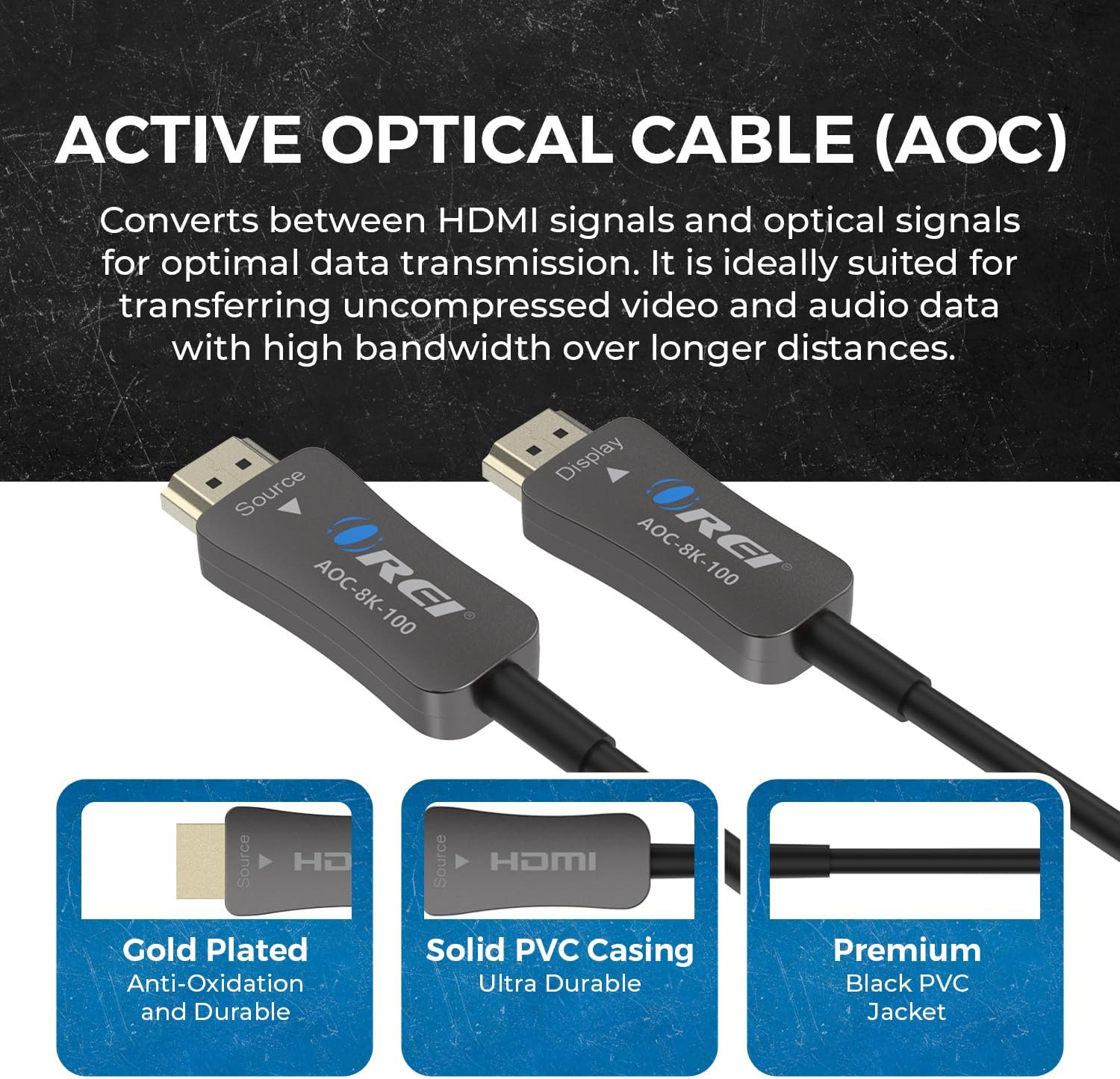 **ACTIVE OPTICAL CABLE (AOC)**

Converts between HDMI signals and optical signals for optimal data transmission. It is ideally suited for transferring uncompressed video and audio data with high bandwidth over longer distances.

- **Source AOC-8K-100**
- **Display AOC-8K-100**

**Features:**
- **Gold Plated** Anti-Oxidation and Durable
- **Solid PVC Casing** Ultra Durable
- **Premium Black PVC Jacket**