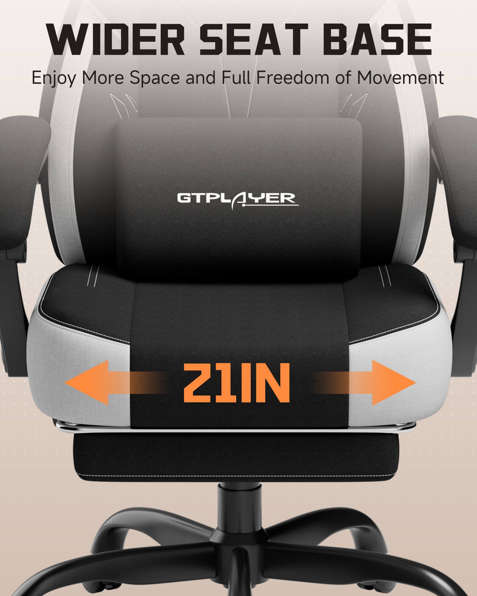 WIDER SEAT BASE  
Enjoy More Space and Full Freedom of Movement  

GTPLAYER  
1YER  
21IN