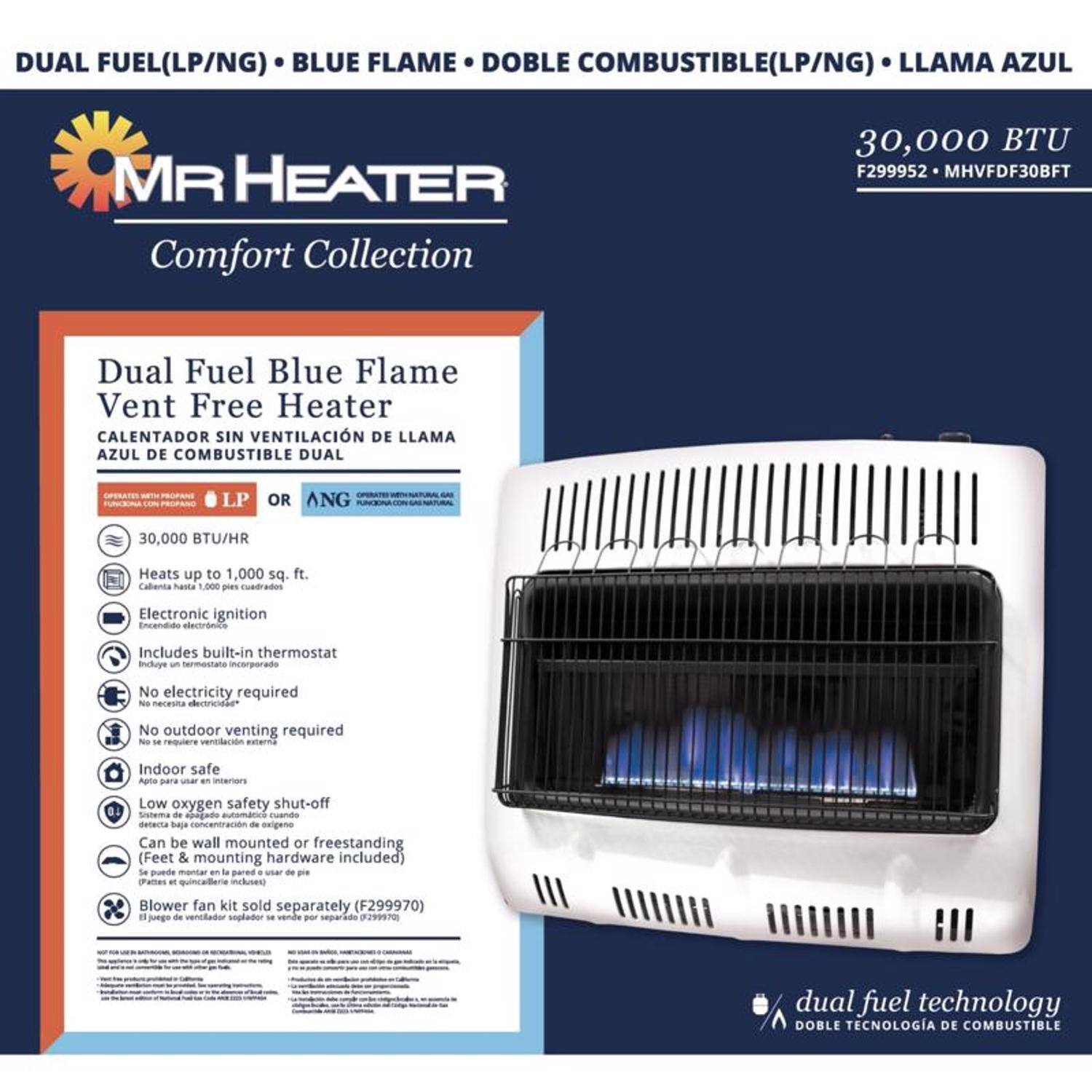 **MR Heater Comfort Collection**

**Dual Fuel (LP/NG) Blue Flame Vent Free Heater**  
**Calentador Sin Ventilación de Llama Azul de Combustible Dual**

- **30,000 BTU/HR**
- Operates on LP or NG
- Heats up to 1,000 sq. ft.
- Electronic ignition
- Includes built-in thermostat
- No electricity required
- No outdoor venting required
- Indoor safe
- Low oxygen safety shut-off
- Can be wall mounted or freestanding (Feet & mounting hardware included)
- Blower fan kit sold separately (F299970)

**Dual Fuel Technology**  
**Doble Tecnología de Combustible**

**30,000 BTU**  
F299952 - MHVDF30BFT
