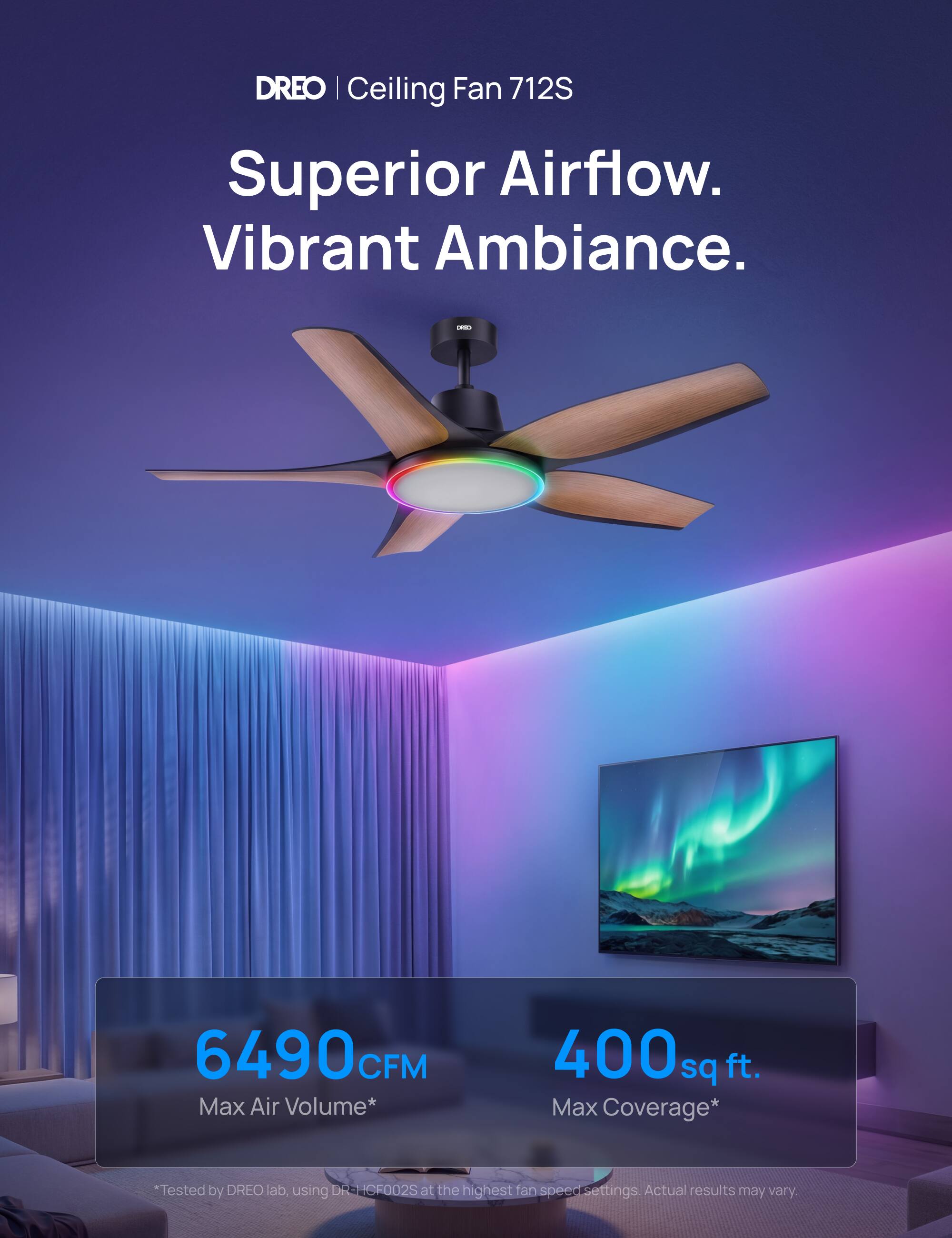 DREO | Ceiling Fan 712S  
Superior Airflow. Vibrant Ambiance.  
6490 CFM Max Air Volume*  
400 sq ft. Max Coverage*  
*Tested by DREO lab, using DREO ICF002S at the highest fan speed settings. Actual results may vary