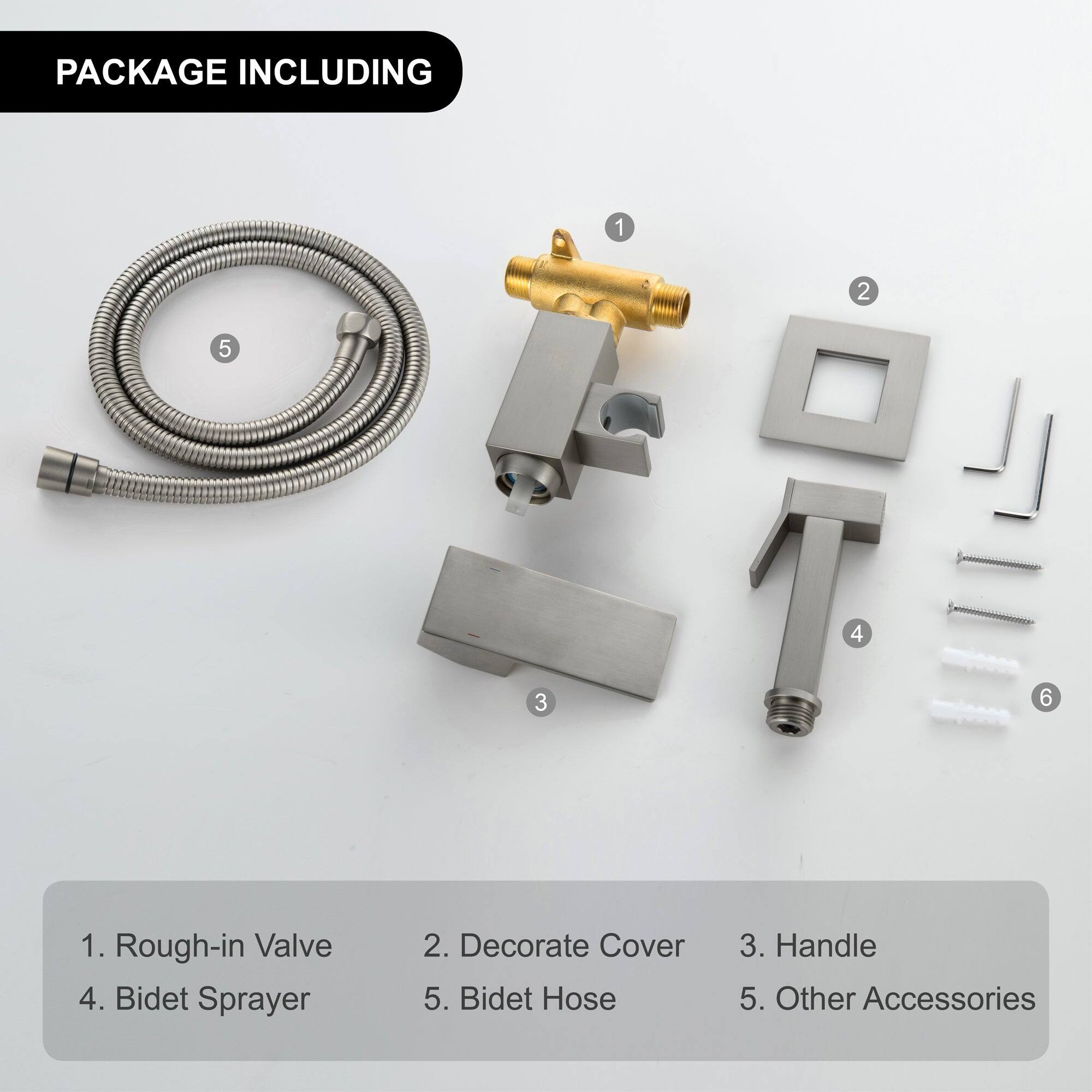 PACKAGE INCLUDING

1. Rough-in Valve  
2. Decorate Cover  
3. Handle  
4. Bidet Sprayer  
5. Bidet Hose  
6. Other Accessories