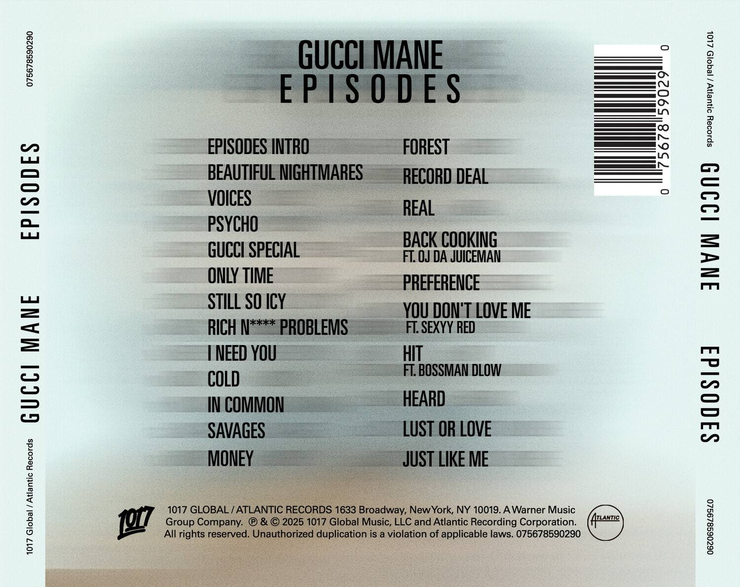 **GUCCI MANE EPISODES**

**TRACKLIST:**

1. EPISODES INTRO
2. BEAUTIFUL NIGHTMARES
3. VOICES
4. PSYCHO
5. GUCCI SPECIAL
6. ONLY TIME
7. STILL SO ICY
8. RICH PROBLEMS
9. I NEED YOU
10. COLD
11. IN COMMON
12. SAVAGES
13. MONEY
14. FOREST
15. RECORD DEAL
16. REAL
17. BACK COOKING
18. PREFERENCE
19. YOU DON'T LOVE ME
20. HIT
21. HEARD
22. LUST OR LOVE
23. JUST LIKE ME

**LABELS:**
- 1017 Global / Atlantic Records
- 1017 Global Music, LLC and Atlantic Recording Corporation
- Warner Music Group Company

**ADDRESS:**
- 1633 Broadway, New York, NY 10019

**COPYRIGHT:**
- © & ℗ 2025 1017 Global Music, LLC and Atlantic Recording Corporation.
-