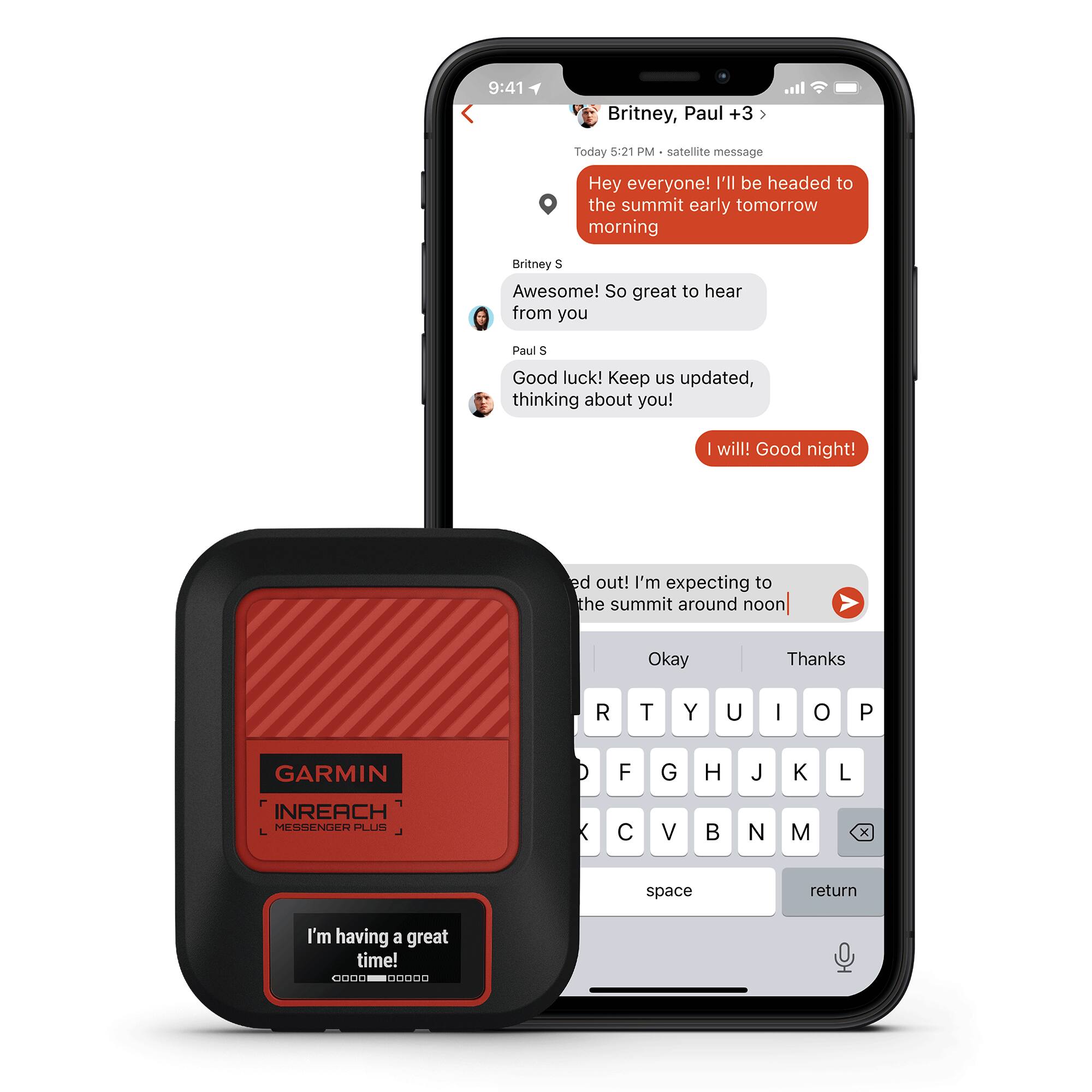 Britney, Paul +3  
Today 5:21 PM - satellite message  

Hey everyone! I'll be headed to the summit early tomorrow morning  

Britney S  
Awesome! So great to hear from you  

Paul S  
Good luck! Keep us updated, thinking about you!  

I will! Good night!  

ed out! I'm expecting to the summit around noon  

Okay  
Thanks  

I'm having a great time!