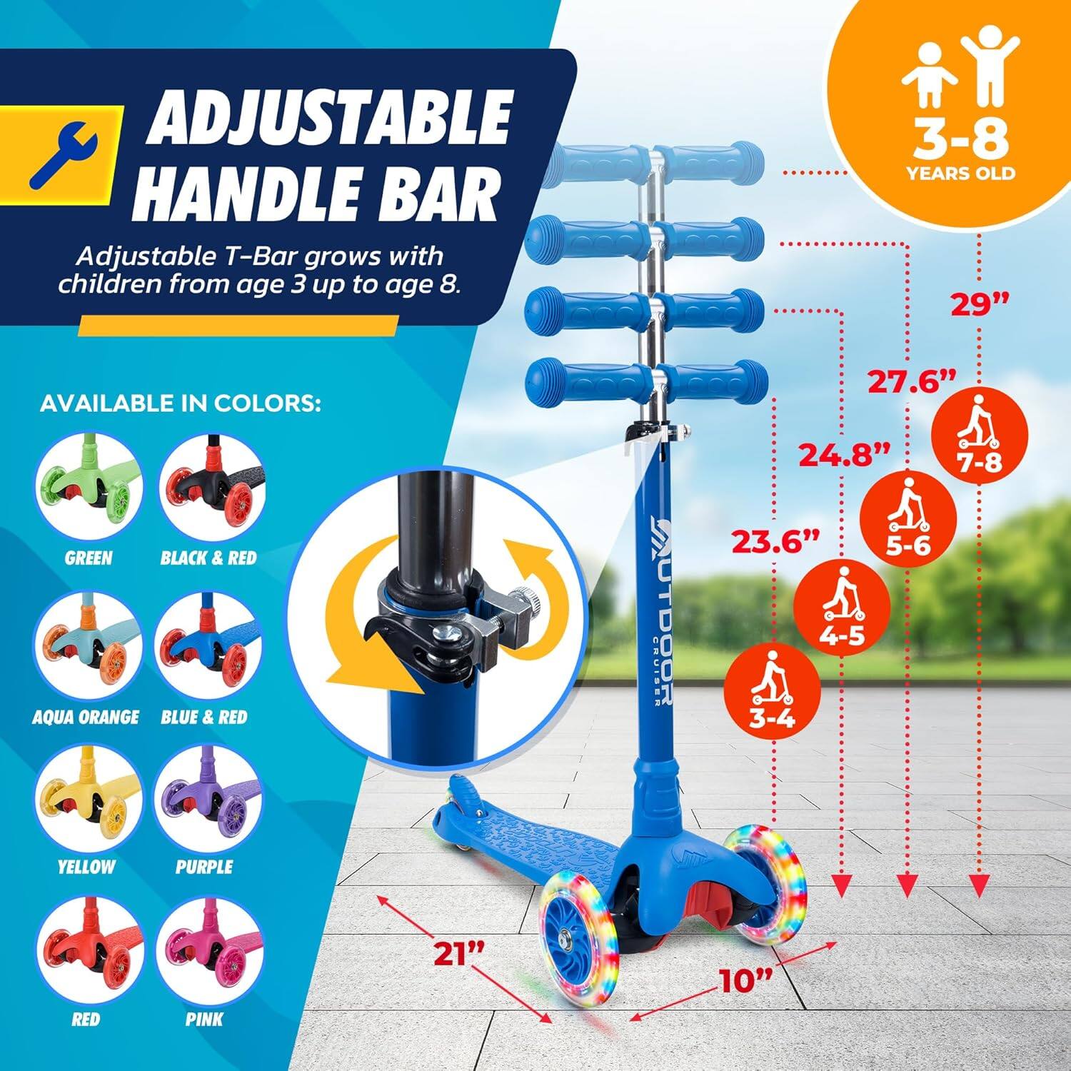 **ADJUSTABLE HANDLE BAR**

Adjustable T-Bar grows with children from age 3 up to age 8.

**AVAILABLE IN COLORS:**
- GREEN
- BLACK & RED
- AQUA ORANGE
- BLUE & RED
- YELLOW
- PURPLE
- RED
- PINK

**3-8 YEARS OLD**

- 29" (7-8)
- 27.6" (5-6)
- 24.8" (4-5)
- 23.6" (3-4)

**10"** (width of the scooter)

**21"** (length of the scooter)