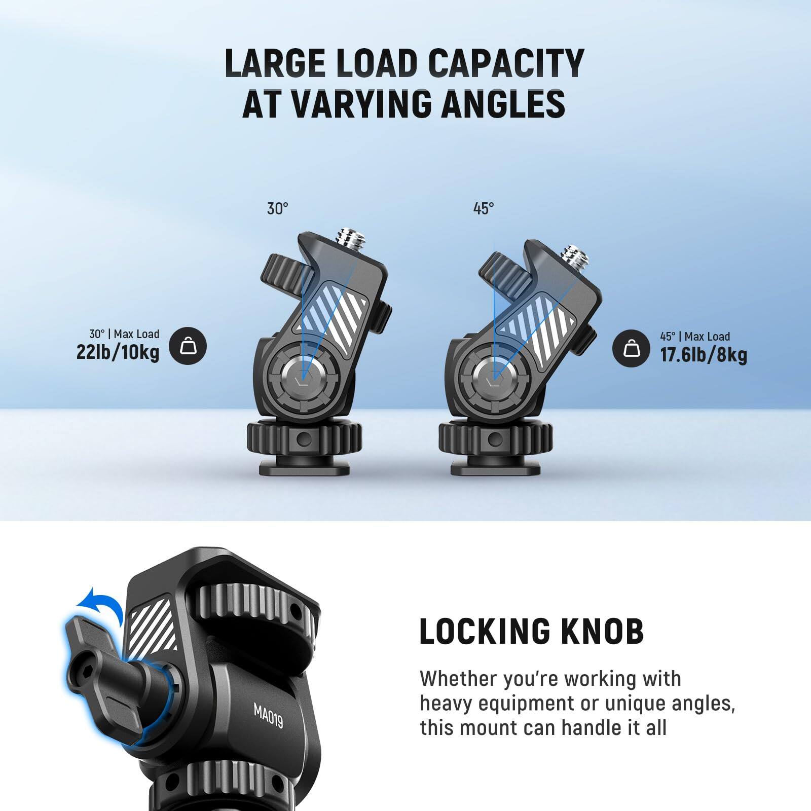 LARGE LOAD CAPACITY AT VARYING ANGLES

30° | Max Load 22lb/10kg

45° | Max Load 17.6lb/8kg

LOCKING KNOB

Whether you're working with heavy equipment or unique angles, this mount can handle it all