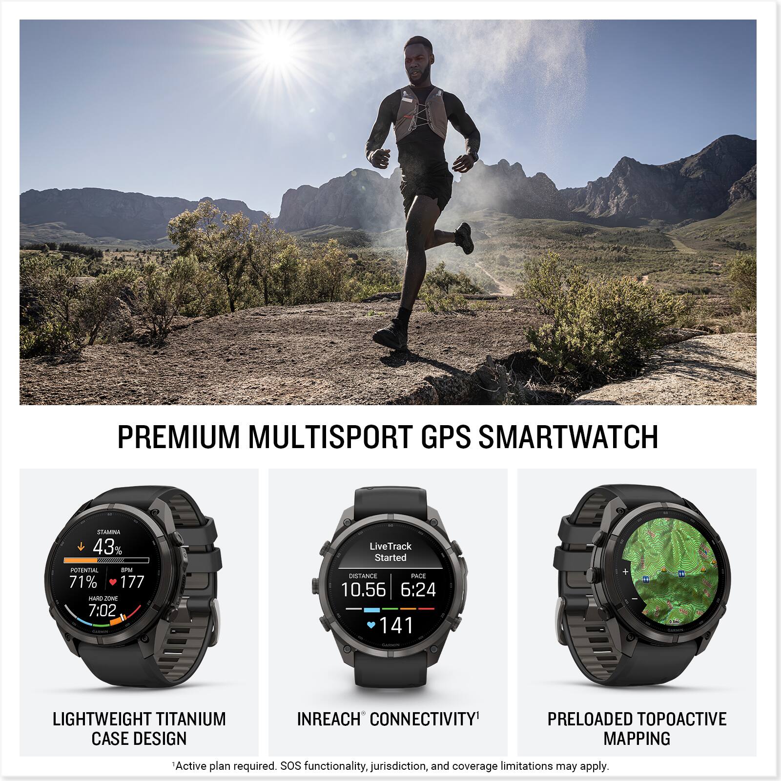 PREMIUM MULTISPORT GPS SMARTWATCH

STAMINA 43% POTENTIAL 8PM 71% 177 HARD ZONE 7:02
LiveTrack Started DISTANCE PACE 10.56 6:24 141

LIGHTWEIGHT TITANIUM CASE DESIGN
INREACH CONNECTIVITY
PRELOADED TOPOACTIVE MAPPING

Active plan required. SOS functionality, jurisdiction, and coverage limitations may apply.
