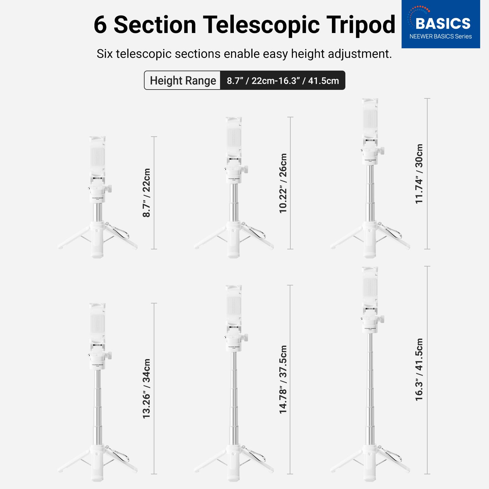 6 Section Telescopic Tripod  
BASICS  
NEEWER BASICS Series  

Six telescopic sections enable easy height adjustment.  

Height Range: 8.7" / 22cm - 16.3" / 41.5cm  

8.7" / 22cm  
10.22" / 26cm  
11.74" / 30cm  
13.26" / 34cm  
14.78" / 37.5cm  
16.3" / 41.5cm