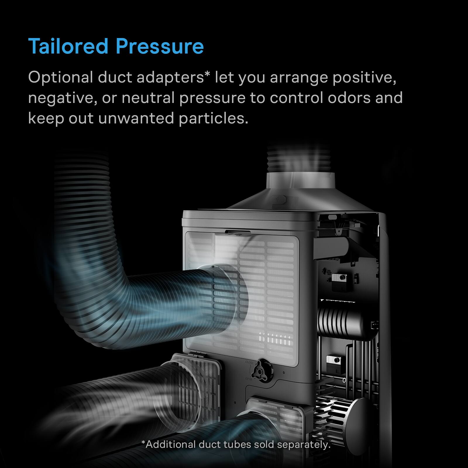 Tailored Pressure

Optional duct adapters* let you arrange positive, negative, or neutral pressure to control odors and keep out unwanted particles.

*Additional duct tubes sold separately.