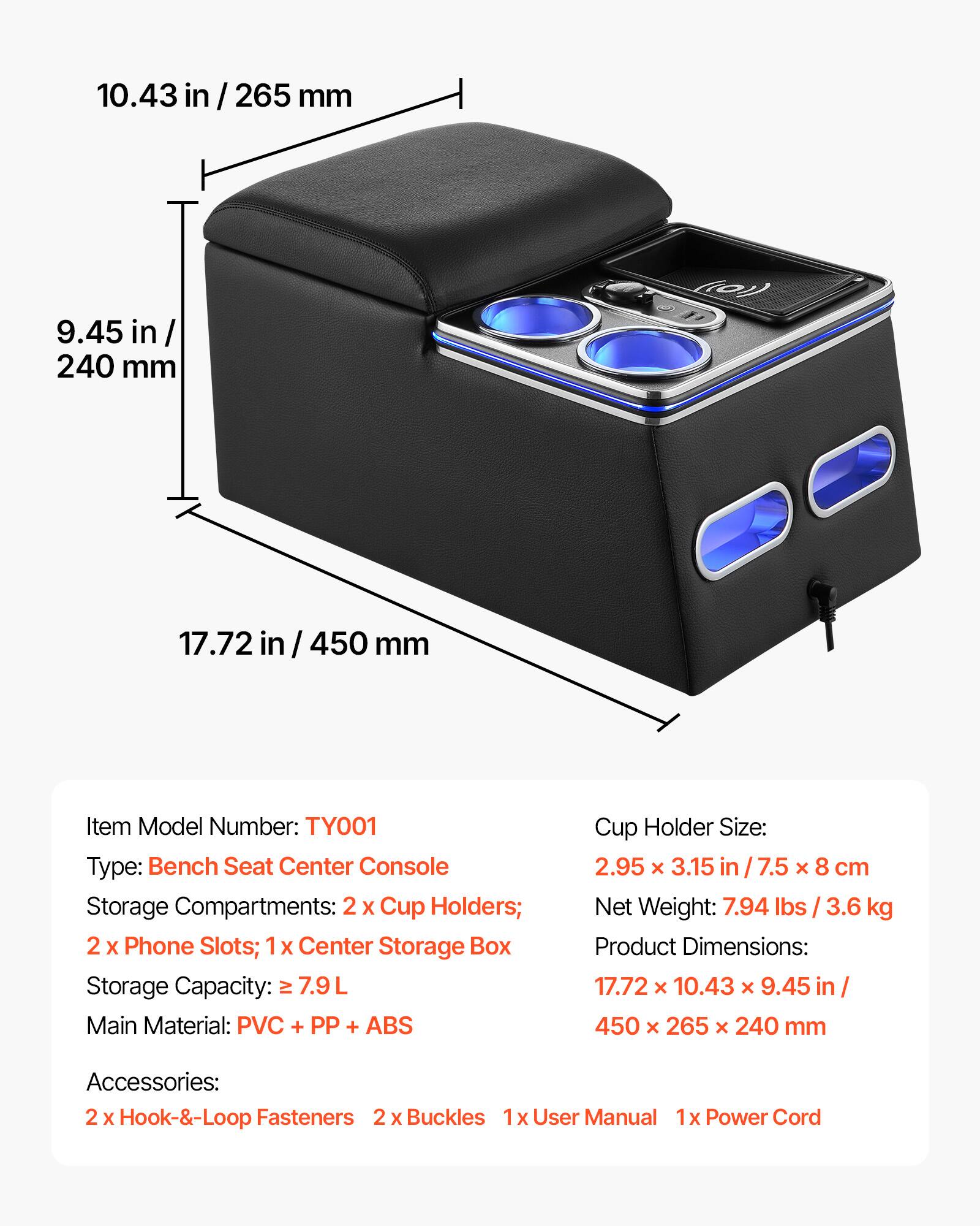 10.43 in/265 mm  
9.45 in/240 mm  
17.72 in/450 mm  

Item Model Number: TY001  
Type: Bench Seat Center Console  
Storage Compartments: 2 x Cup Holders; 2 x Phone Slots; 1 x Center Storage Box  
Storage Capacity: ≥7.9 L  
Main Material: PVC + PP + ABS  

Cup Holder Size: 2.95 x 3.15 in/7.5 x 8 cm  
Net Weight: 7.94 lbs/3.6 kg  
Product Dimensions: 17.72 x 10.43 x 9.45 in/450 x 265 x 240 mm  

Accessories:  
2 x Hook-&-Loop Fasteners  
2 x Buckles  
1 x User Manual  
1 x Power Cord