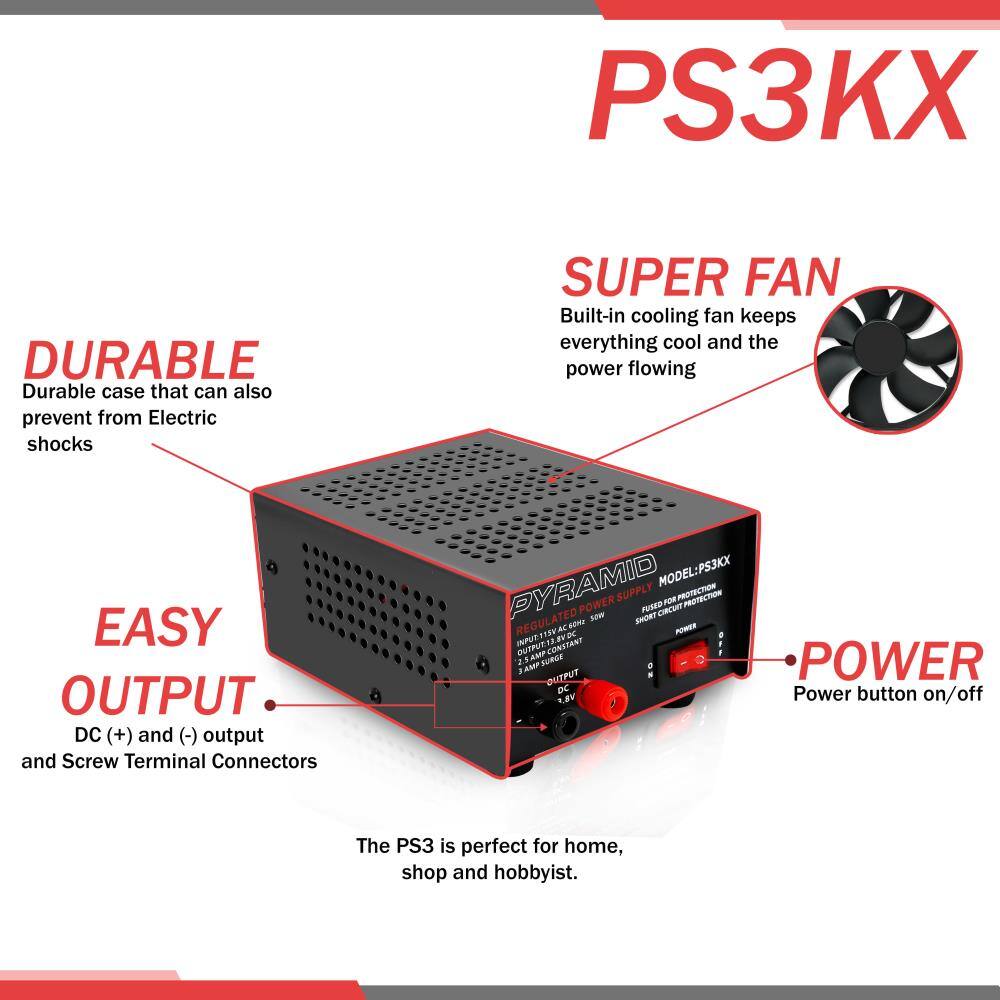 PS3KX

DURABLE  
Durable case that can also prevent from Electric shocks

SUPER FAN  
Built-in cooling fan keeps everything cool and the power flowing

EASY OUTPUT  
DC (+) and (-) output and Screw Terminal Connectors

POWER  
Power button on/off

The PS3 is perfect for home, shop and hobbyist.

MODEL: PS3KX  
REGULATED POWER SUPPLY  
INPUT: 115V AC  
OUTPUT: 3 AMP CONSTANT  
OUTPUT: DC 12V  
FUSED FOR PROTECTION  
SHORT CIRCUIT PROTECTION