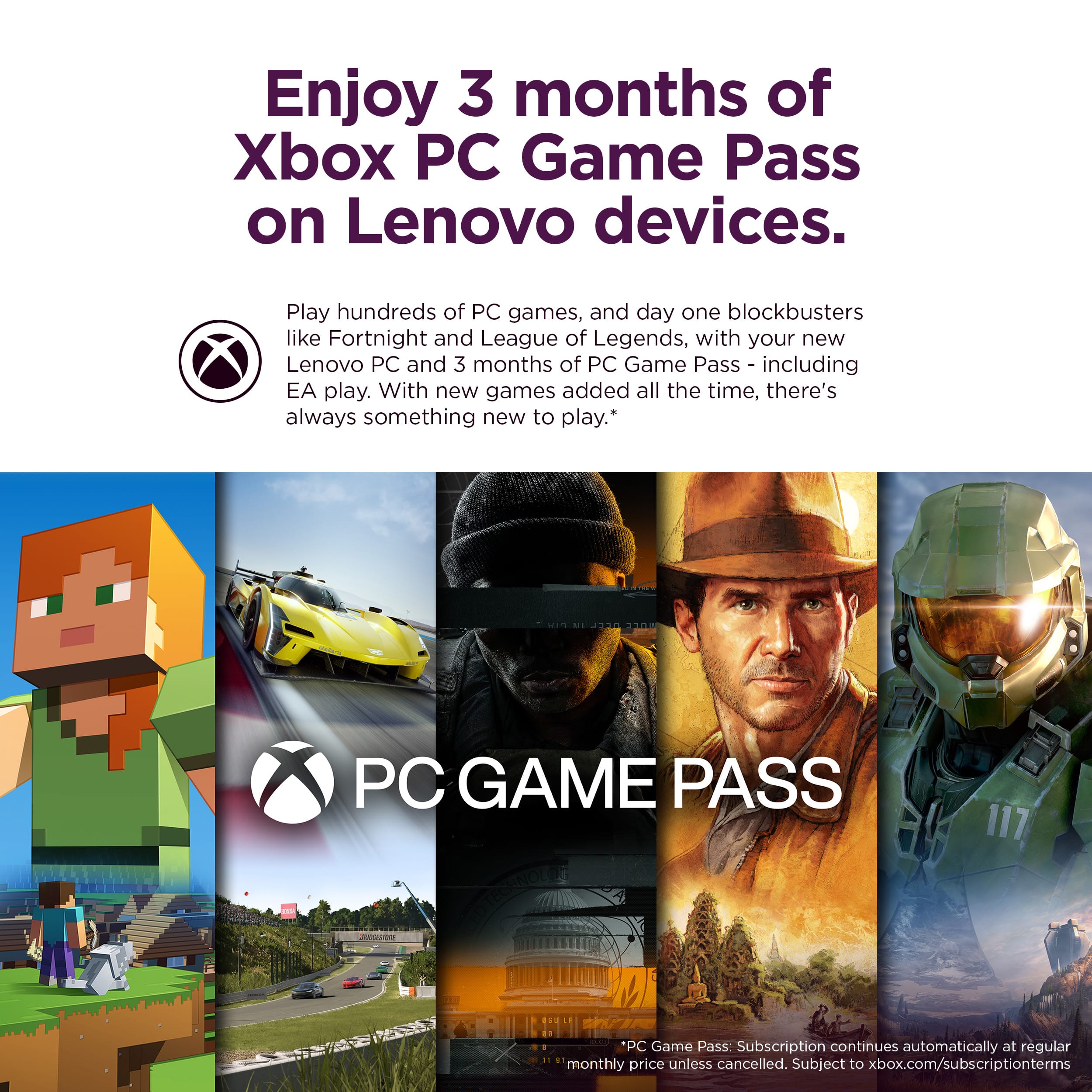 Enjoy 3 months of Xbox PC Game Pass on Lenovo devices. Play hundreds of PC games, including day one blockbusters like Fortnite and League of Legends, with your new Lenovo PC and 3 months of PC Game Pass, including EA play. With new games added all the time, there's always something new to play.
*Subject to xbox.com/subscriptionterms. PC Game Pass: Subscription continues automatically at regular monthly price unless cancelled.