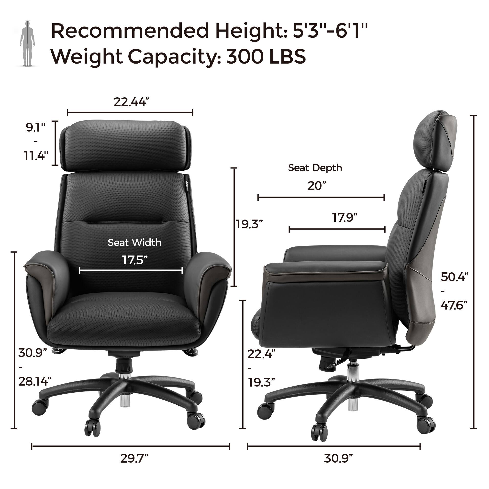 Recommended Height: 5'3"-6'1" Weight Capacity: 300 LBS

Seat Depth: 20"
Seat Width: 17.5"
Seat Height: 22.4"
Seat Depth: 19.3"
Seat Width: 17.9"
Seat Height: 9.1"
Seat Depth: 11.4"
Seat Width: 22.4"
Seat Height: 28.14"
Seat Depth: 30.9"
Seat Width: 29.7"
Seat Height: 30.9"
Seat Depth: 50.4"
Seat Width: 47.6"