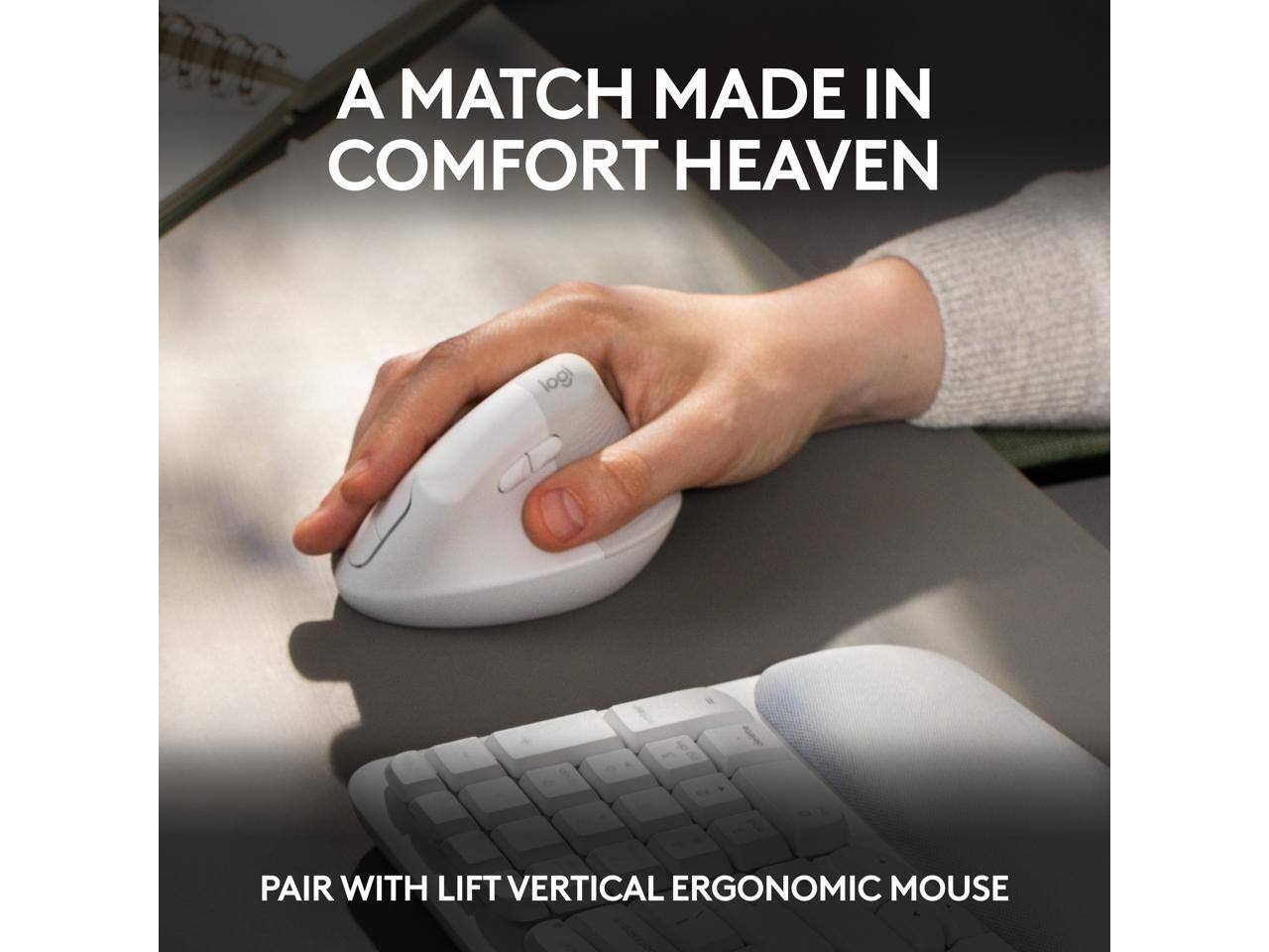 A MATCH MADE IN COMFORT HEAVEN

PAIR WITH LIFT VERTICAL ERGONOMIC MOUSE