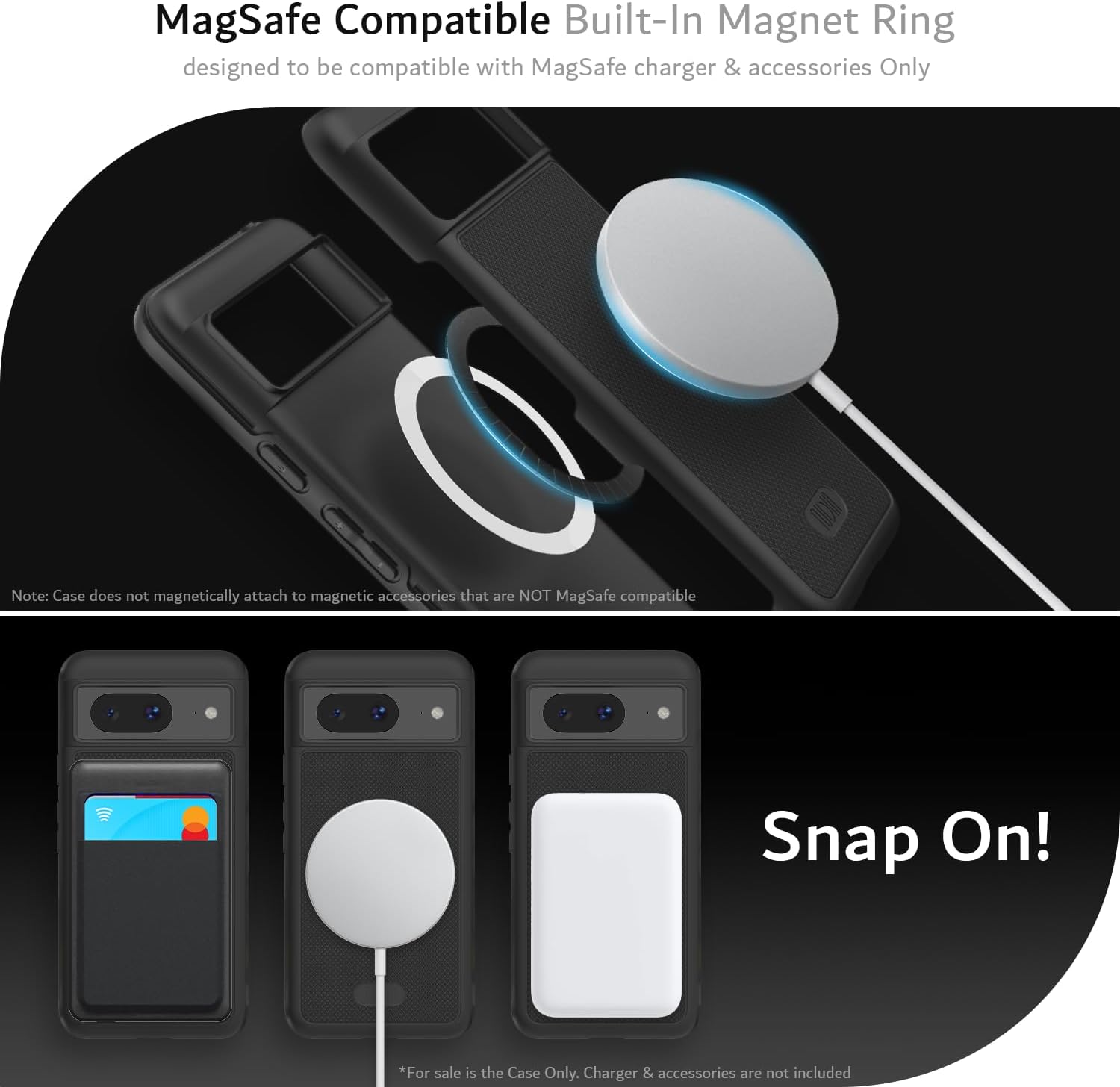 MagSafe Compatible Built-In Magnet Ring  
designed to be compatible with MagSafe charger & accessories Only  

Note: Case does not magnetically attach to magnetic accessories that are NOT MagSafe compatible  

Snap On!  

*For sale is the Case Only. Charger & accessories are not included