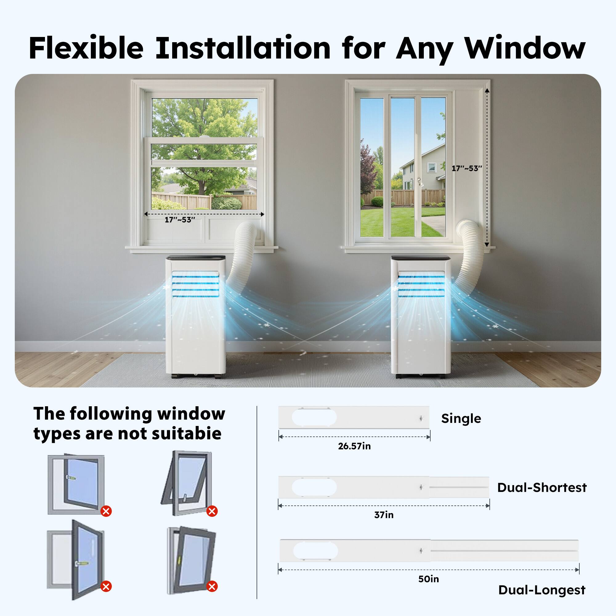 Flexible Installation for Any Window  
17"-53"  
17"-53"  

The following window types are not suitable:  
- Single: 26.57in  
- Dual-Shortest: 37in  
- Dual-Longest: 50in