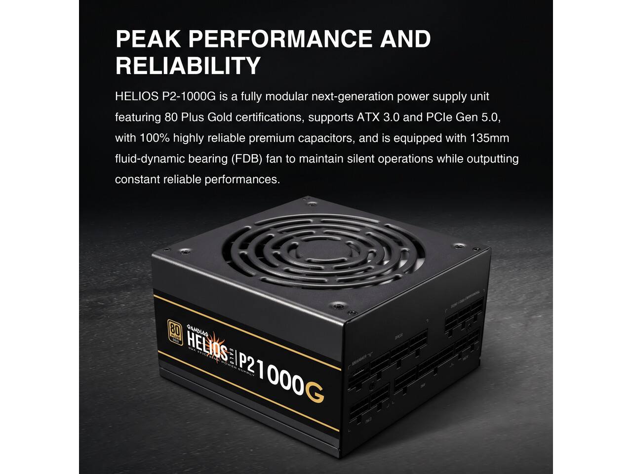 PEAK PERFORMANCE AND RELIABILITY

HELIOS P2-1000G is a fully modular next-generation power supply unit featuring 80 Plus Gold certifications, supports ATX 3.0 and PCIe Gen 5.0, with 100% highly reliable premium capacitors, and is equipped with 135mm fluid-dynamic bearing (FDB) fan to maintain silent operations while outputting constant reliable performances.