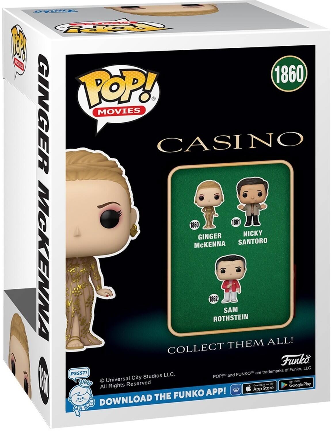 POP! MOVIES CASINO 1860 1861 1862 GINGER McKENNA NICKY SANTORO ROTHSTEIN SAM ALL! COLLECT THEM Funko of Funko, LLC. POP! and FUNKO are trademarks of Funko, LLC. Universal City Studios LLC. All Rights Reserved DOWNLOAD THE FUNKO APP! DOWNLOAD THE FUNKO APP! Download on the App Store Google Play