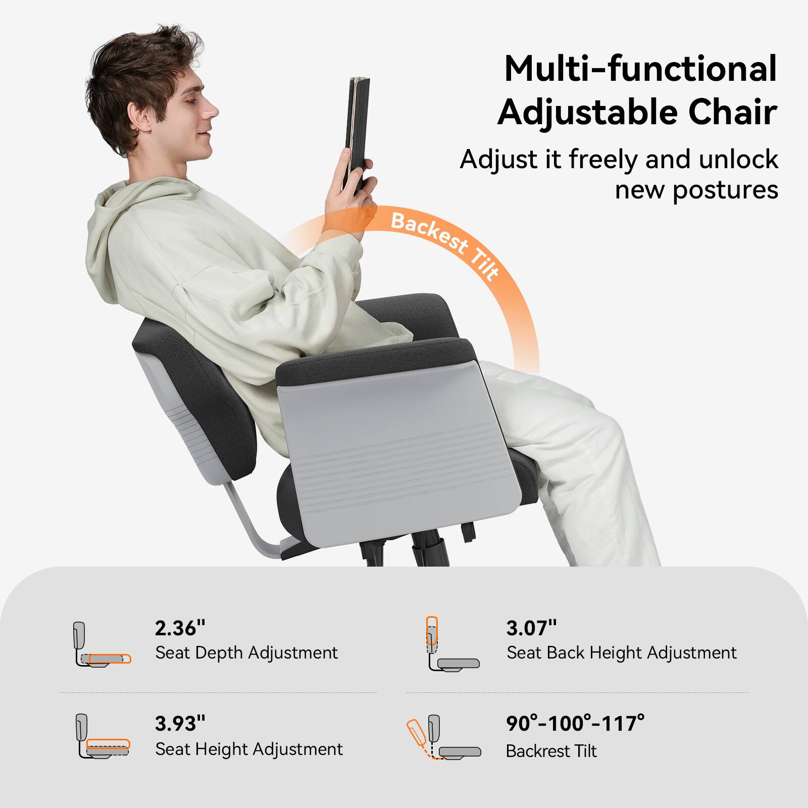 Multi-functional Adjustable Chair  
Adjust it freely and unlock new postures  

Backrest Tilt  

2.36" Seat Depth Adjustment  
3.07" Seat Back Height Adjustment  
3.93" Seat Height Adjustment  
90°-100°-117° Backrest Tilt