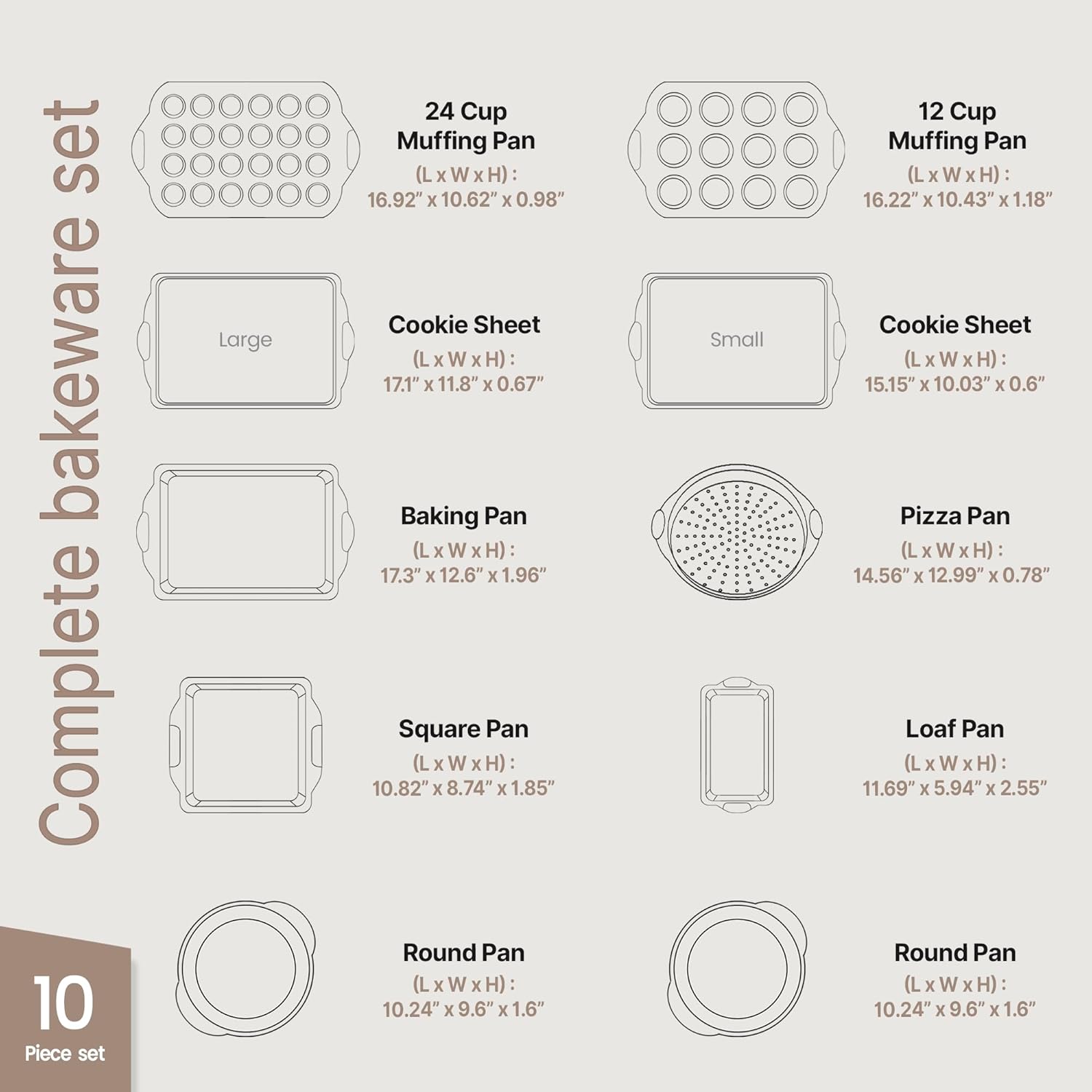 Complete bakeware set

10 Piece set

- 24 Cup Muffing Pan (L x W x H): 16.92" x 10.62" x 0.98"
- Cookie Sheet (L x W x H): 17.1" x 11.8" x 0.67"
- Baking Pan (L x W x H): 17.3" x 12.6" x 1.96"
- Square Pan (L x W x H): 10.82" x 8.74" x 1.85"
- Round Pan (L x W x H): 10.24" x 9.6" x 1.6"
- 12 Cup Muffing Pan (L x W x H): 16.22" x 10.43" x 1.18"
- Cookie Sheet (L x W x H): 15.15" x 10.03" x 0.6"
- Pizza Pan (L x W x H): 14.56" x