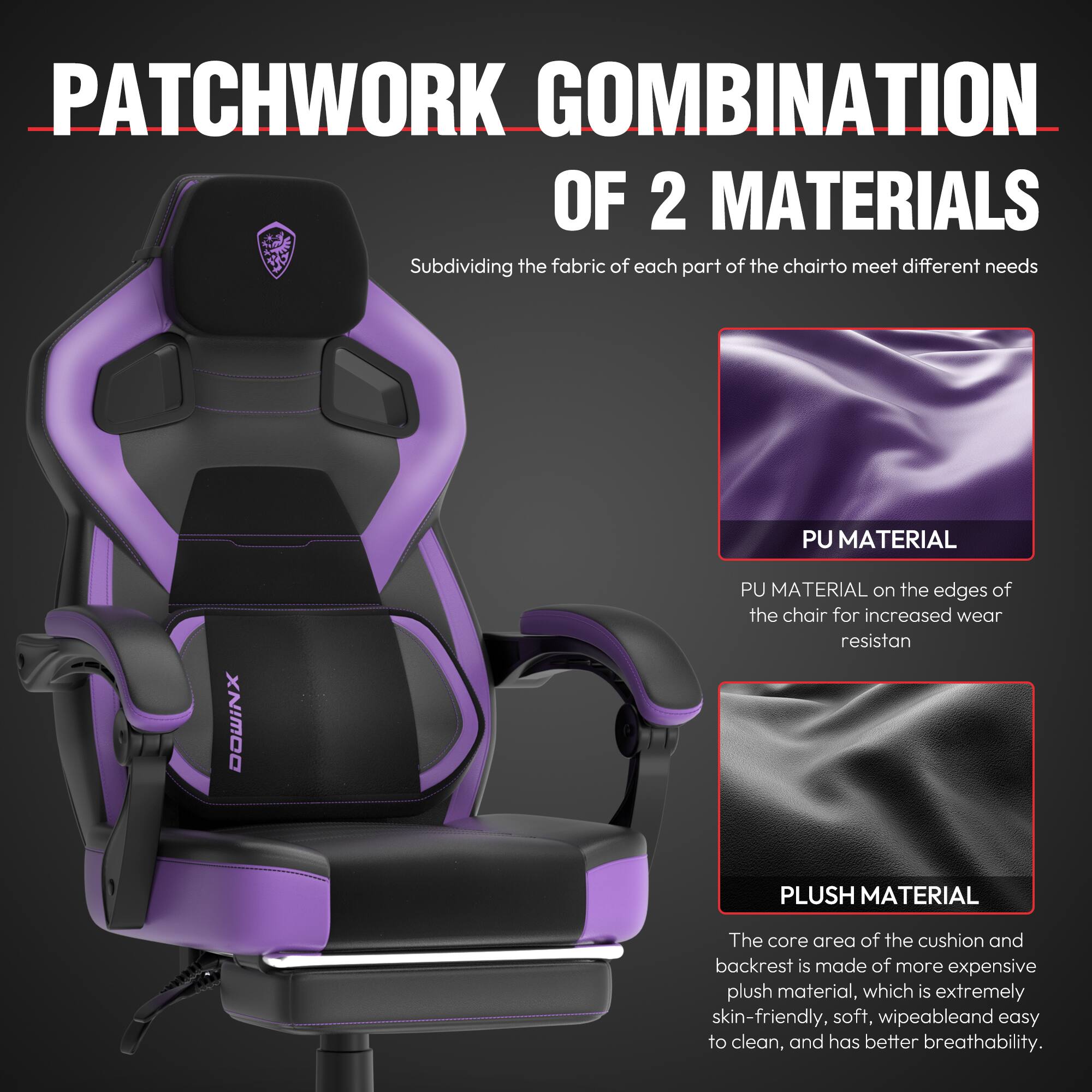 PATCHWORK COMBINATION OF 2 MATERIALS

Subdividing the fabric of each part of the chair to meet different needs

PU MATERIAL
PU MATERIAL on the edges of the chair for increased wear resistance

PLUSH MATERIAL
The core area of the cushion and backrest is made of more expensive plush material, which is extremely skin-friendly, soft, wipeable, and easy to clean, and has better breathability.