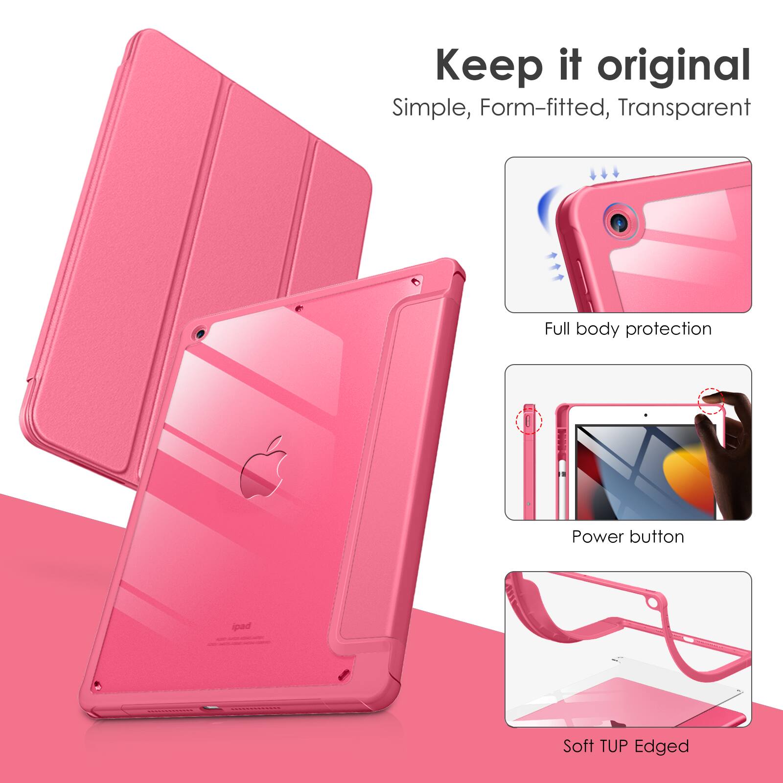 Keep it original  
Simple, Form-fitted, Transparent  
Full body protection  
Power button  
Soft TUP Edged