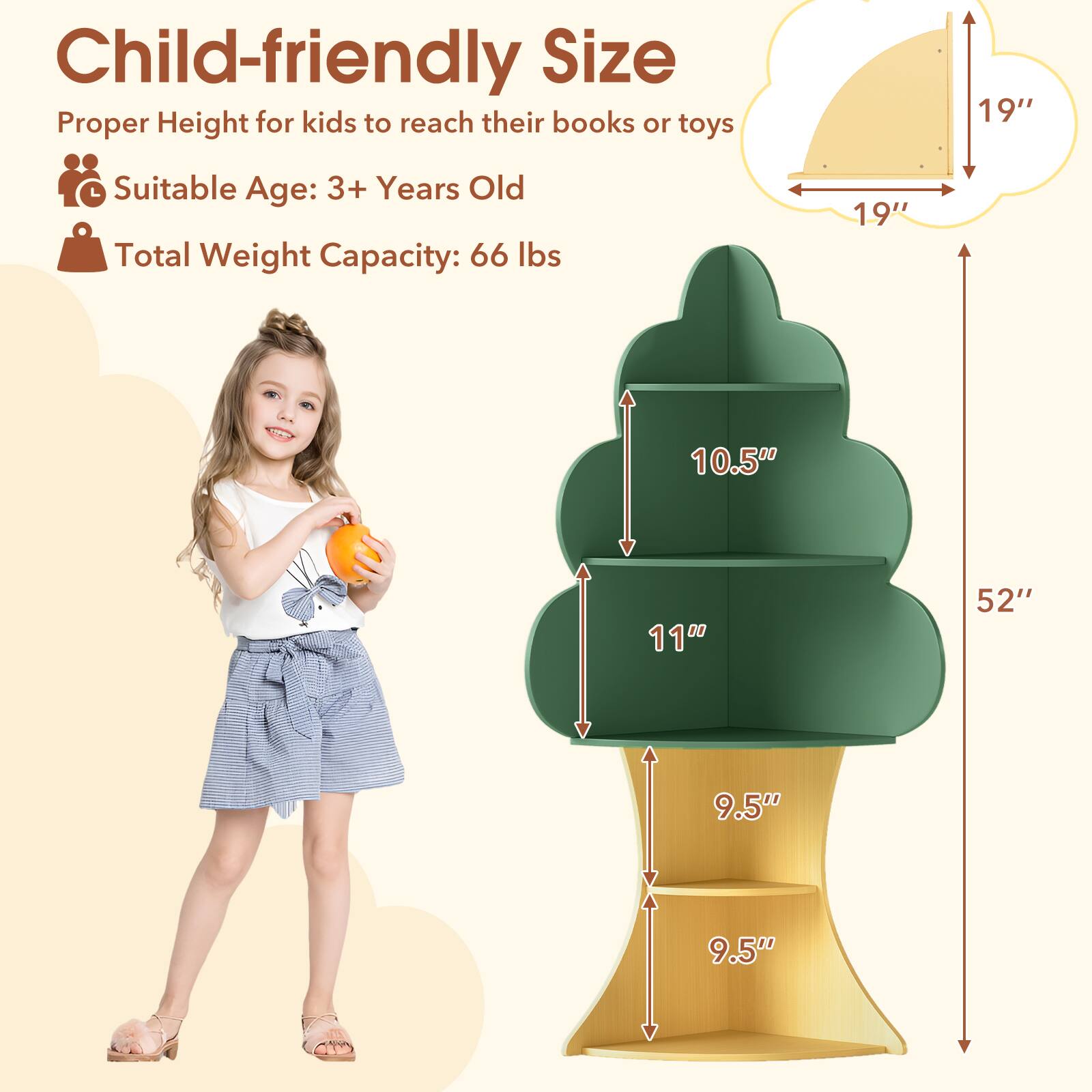 Child-friendly Size  
Proper Height for kids to reach their books or toys  
Suitable Age: 3+ Years Old  
Total Weight Capacity: 66 lbs  

19"  
19"  
10.5"  
11"  
9.5"  
9.5"  
52"