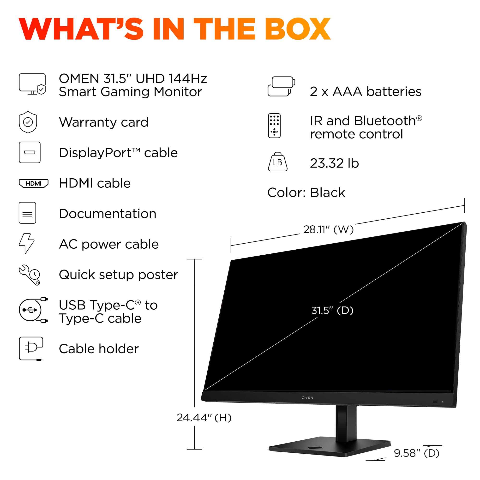 What's in the box:
1. OMEN 31.5" UHD 144Hz Smart Gaming Monitor
2. 2 X AAA batteries
3. Warranty card
4. DisplayPort, HDMI, and HDMI cable
5. IR and Bluetooth remote control
6. USB Type-C to Type-C cable
7. 31.5" (D) Cable holder
8. 24.44" (H) 9.58" (D)