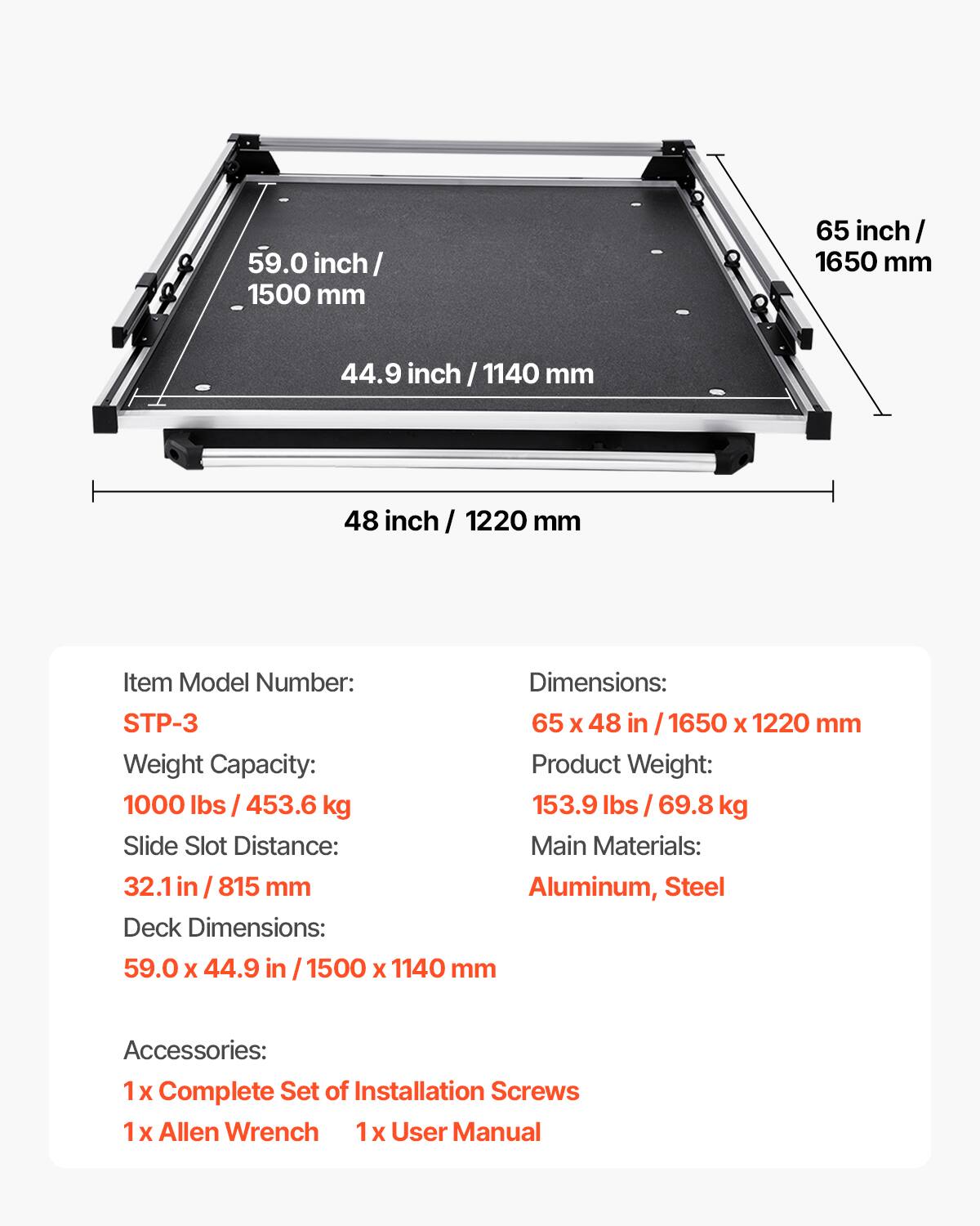 59.0 inch / 1500 mm  
65 inch / 1650 mm  
44.9 inch / 1140 mm  
48 inch / 1220 mm  

Item Model Number: STP-3  
Dimensions: 65 x 48 in / 1650 x 1220 mm  
Weight Capacity: 1000 lbs / 453.6 kg  
Product Weight: 153.9 lbs / 69.8 kg  
Slide Slot Distance: 32.1 in / 815 mm  
Deck Dimensions: 59.0 x 44.9 in / 1500 x 1140 mm  

Main Materials: Aluminum, Steel  

Accessories:  
1 x Complete Set of Installation Screws  
1 x Allen Wrench  
1 x User Manual
