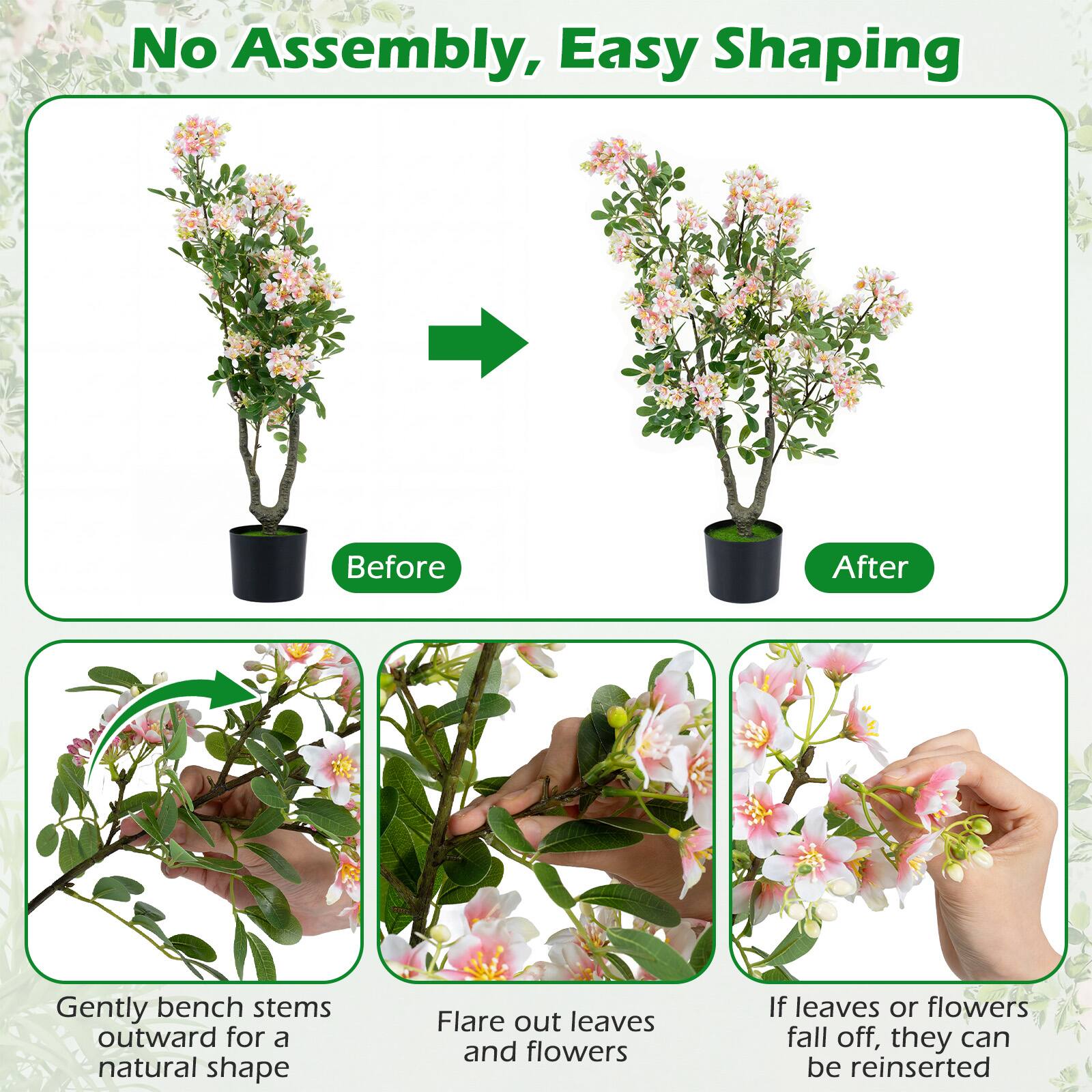 No Assembly, Easy Shaping

Before
After

Gently bench stems outward for a natural shape
Flare out leaves and flowers
If leaves or flowers fall off, they can be reinserted