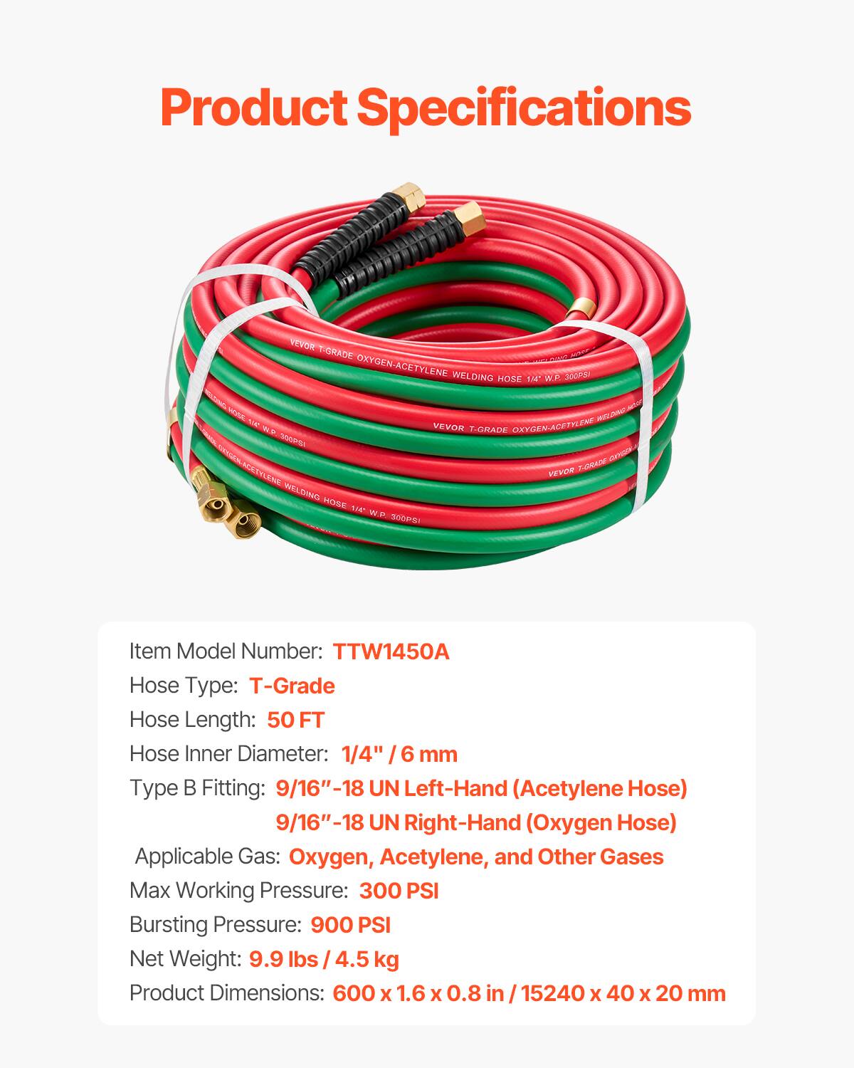 Product Specifications

VEVOR T-GRADE OXYGEN-ACETYLENE WELDING 300PSI 14" WR Hose

Item Model Number: TTW1450A
Hose Type: T-Grade
Hose Length: 50 FT
Hose Inner Diameter: 1/4" / 6 mm
Type B Fitting: 9/16"-18 UN Left-Hand (Acetylene Hose) 9/16"-18 UN Right-Hand (Oxygen Hose)
Applicable Gas: Oxygen, Acetylene, and Other Gases
Max Working Pressure: 300 PSI
Bursting Pressure: 900 PSI
Net Weight: 9.9 lbs / 4.5 kg
Product Dimensions: 600 x 1.6 x 0.8 in / 15240 x 40 x 20 mm