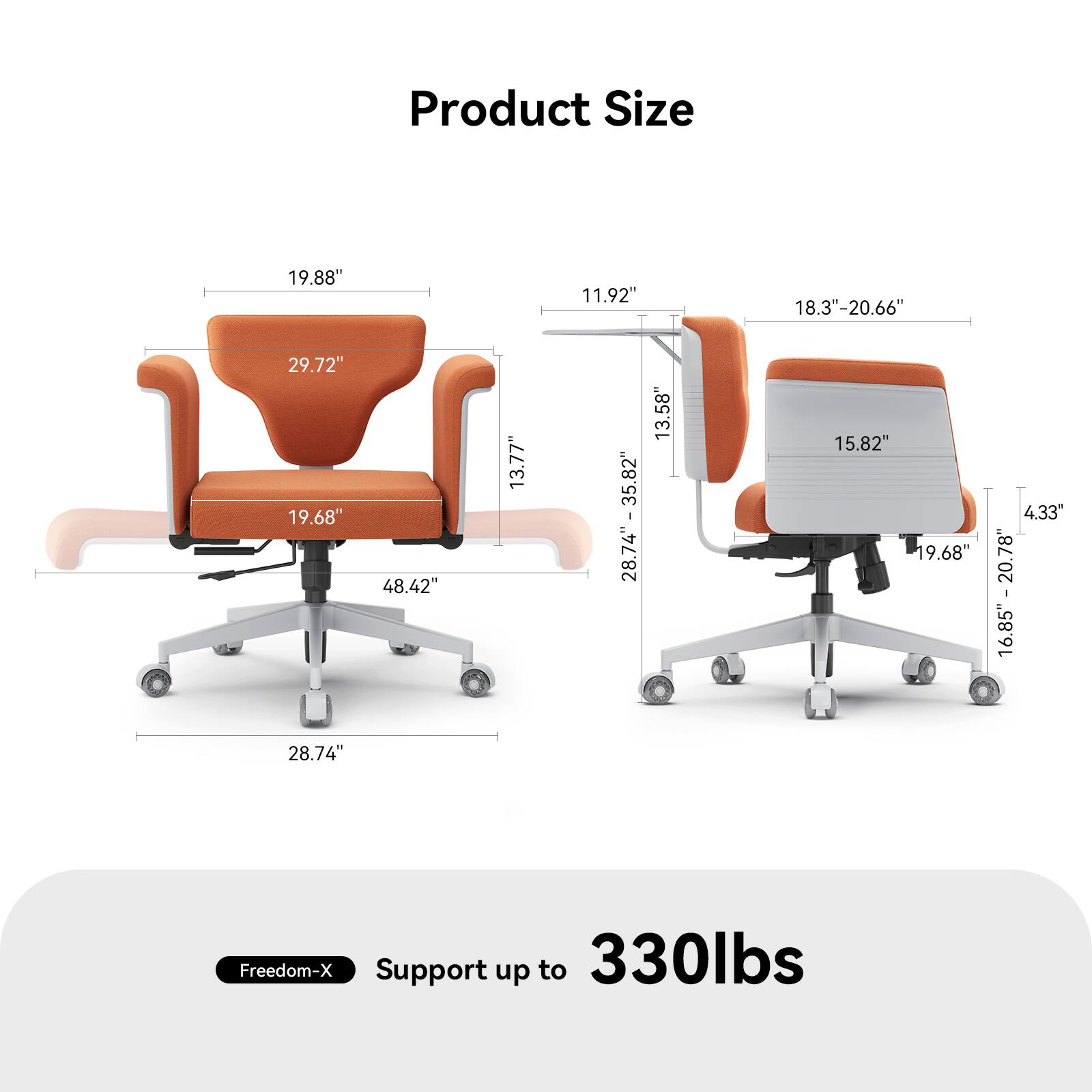 Product Size

- 19.88" (Width)
- 29.72" (Height)
- 19.68" (Seat Depth)
- 13.77" (Seat Height)
- 48.42" (Overall Height)
- 28.74" (Base Width)
- 11.92" (Armrest Width)
- 18.3" - 20.66" (Adjustable Armrest Width)
- 15.82" (Backrest Width)
- 13.58" - 13.82" (Backrest Height)
- 16.85" - 20.78" (Adjustable Backrest Height)
- 4.33" (Casters Diameter)

Freedom-X Support up to 330lbs
