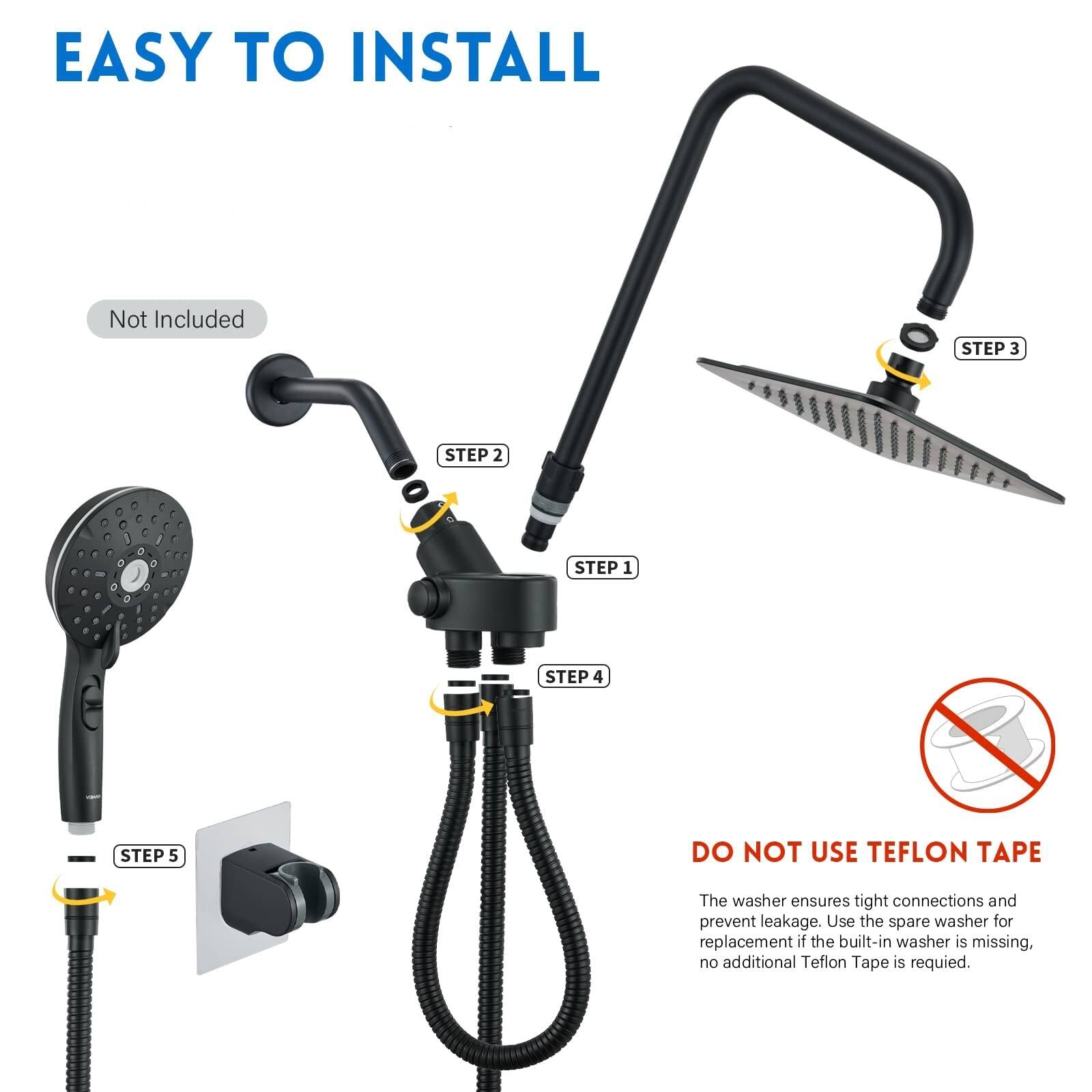 EASY TO INSTALL

Not Included

STEP 1
STEP 2
STEP 3
STEP 4
STEP 5

DO NOT USE TEFLOn TAPE

The washer ensures tight connections and prevent leakage. Use the spare washer for replacement if the built-in washer is missing, no additional Teflon Tape is required.