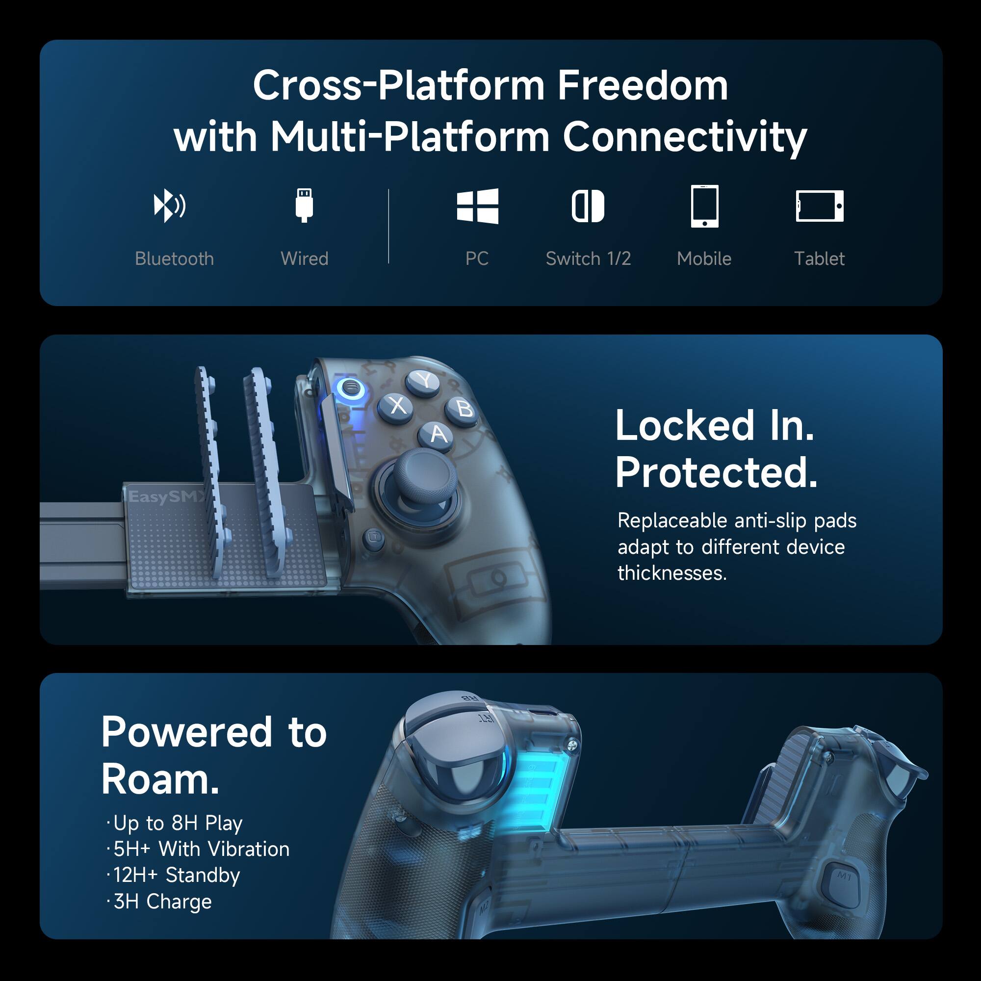 Cross-Platform Freedom with Multi-Platform Connectivity  
Bluetooth  
Wired  
PC  
Switch 1/2  
Mobile  
Tablet  

Locked In. Protected.  
Replaceable anti-slip pads adapt to different device thicknesses.  

Powered to Roam.  
- Up to 8H Play  
- 5H+ With Vibration  
- 12H+ Standby  
- 3H Charge  

RB 15  
M1