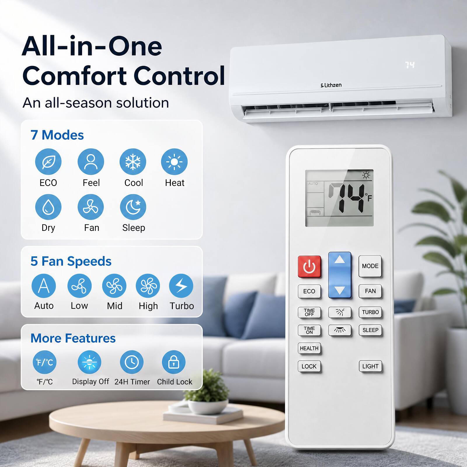 All-in-One Comfort Control  
An all-season solution  

Lithzen  

7 Modes  
ECO  
Feel  
Cool  
Heat  
Dry  
Fan  
Sleep  

5 Fan Speeds  
Auto  
Low  
Mid  
High  
Turbo  

More Features  
F/C  
Display Off  
24H Timer  
Child Lock  
LIGHT