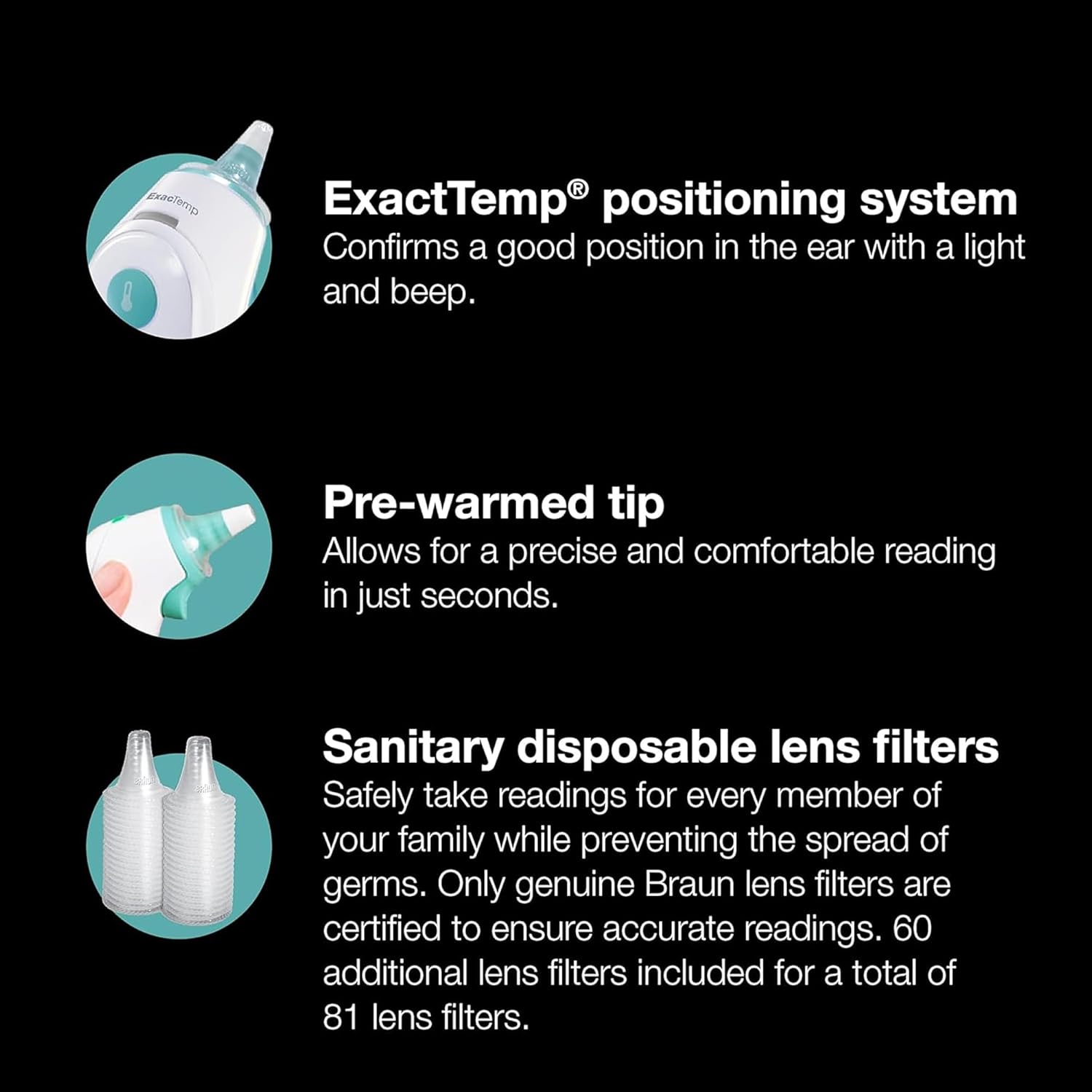 ExactTemp® positioning system  
Confirms a good position in the ear with a light and beep.  

Pre-warmed tip  
Allows for a precise and comfortable reading in just seconds.  

Sanitary disposable lens filters  
Safely take readings for every member of your family while preventing the spread of germs. Only genuine Braun lens filters are certified to ensure accurate readings. 60 additional lens filters included for a total of 81 lens filters.
