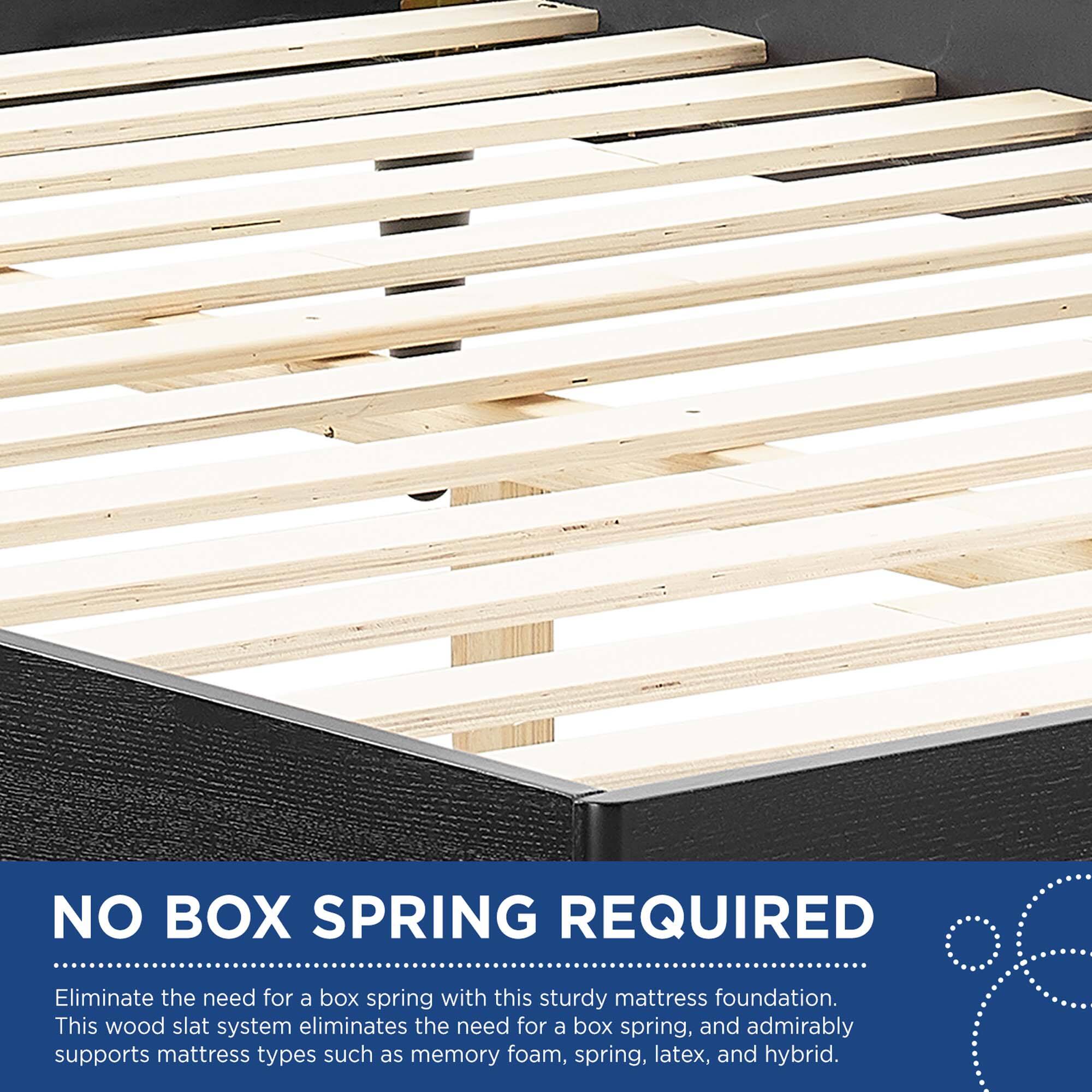 NO BOX SPRING REQUIRED

Eliminate the need for a box spring with this sturdy mattress foundation. This wood slat system eliminates the need for a box spring, and admirably supports mattress types such as memory foam, spring, latex, and hybrid.