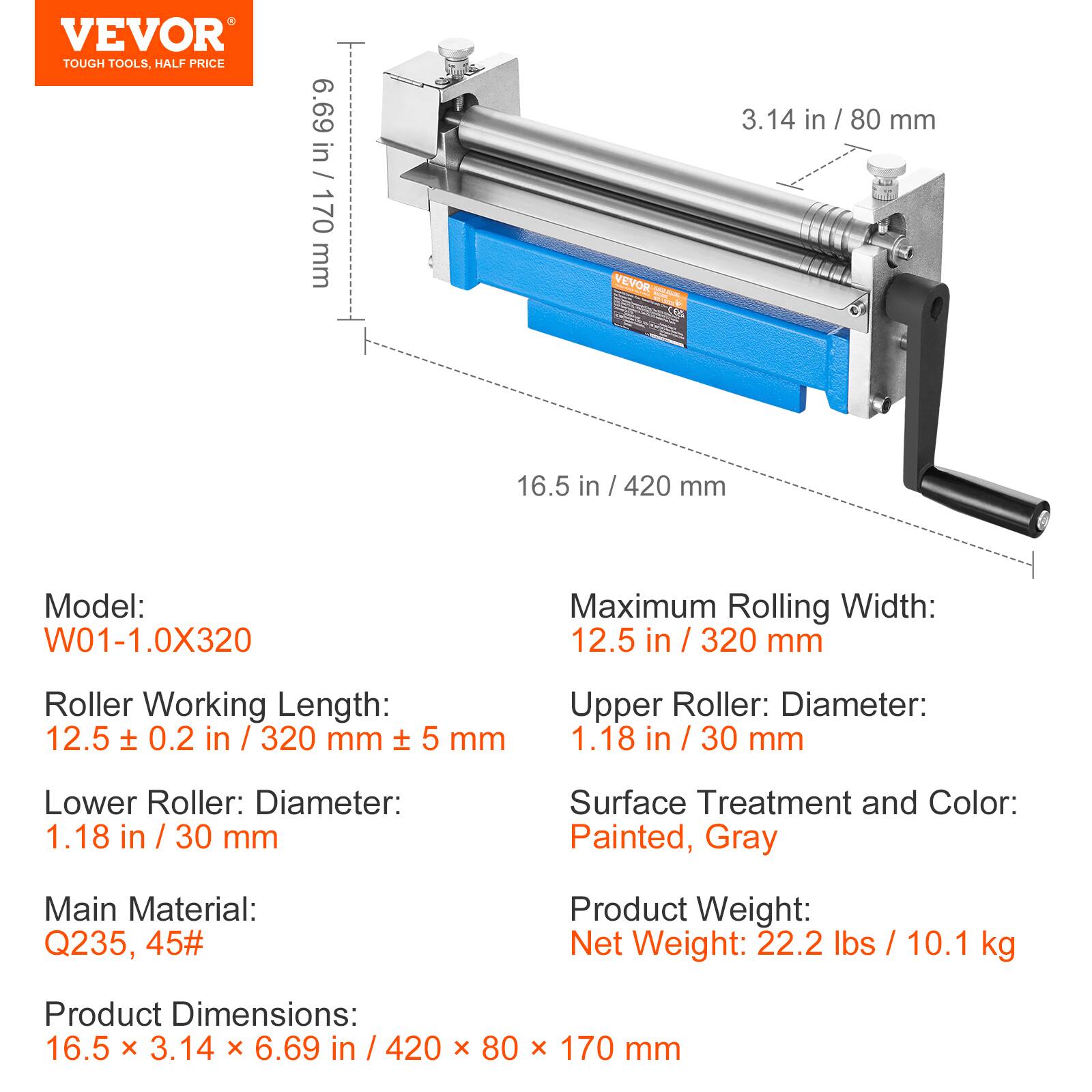 VEVOR TOUGH TOOLS, HALF PRICE

6.69 in / 170 mm

VEVOR 3.14 in / 80 mm

16.5 in / 420 mm

Model: W01-1.0X320

Maximum Rolling Width: 12.5 in / 320 mm

Roller Working Length: 12.5 ± 0.2 in / 320 mm ± 5 mm

Lower Roller: Diameter: 1.18 in / 30 mm

Upper Roller: Diameter: 1.18 in / 30 mm

Surface Treatment and Color: Painted, Gray

Main Material: Q235, 45#

Product Weight: Net Weight: 22.2 lbs / 10.1 kg

Product Dimensions: 16.5 x 3.14 x 6.69 in / 420 x 80 x 170 mm
