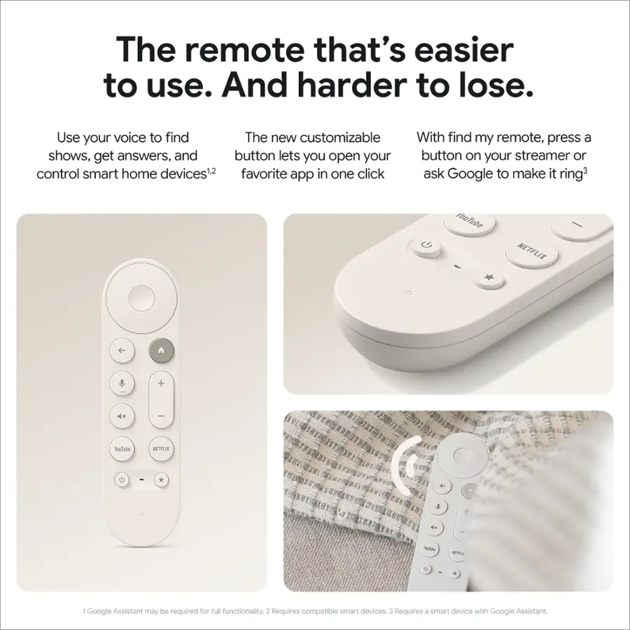 The remote that's easier to use. And harder to lose. Use your voice to find The new customizable shows, get answers, and button lets you open your control smart home devices1 favorite app in one click With find my remote, press a button on your streamer or ask Google to make it ring3 roufube NETFLIX + I TouTube ETFLE . * 4  -da Em 1 Google Assistant may be required for full functionality. 2 Requires compatible smart devices 3 Requires a smart device with Google Assistant.