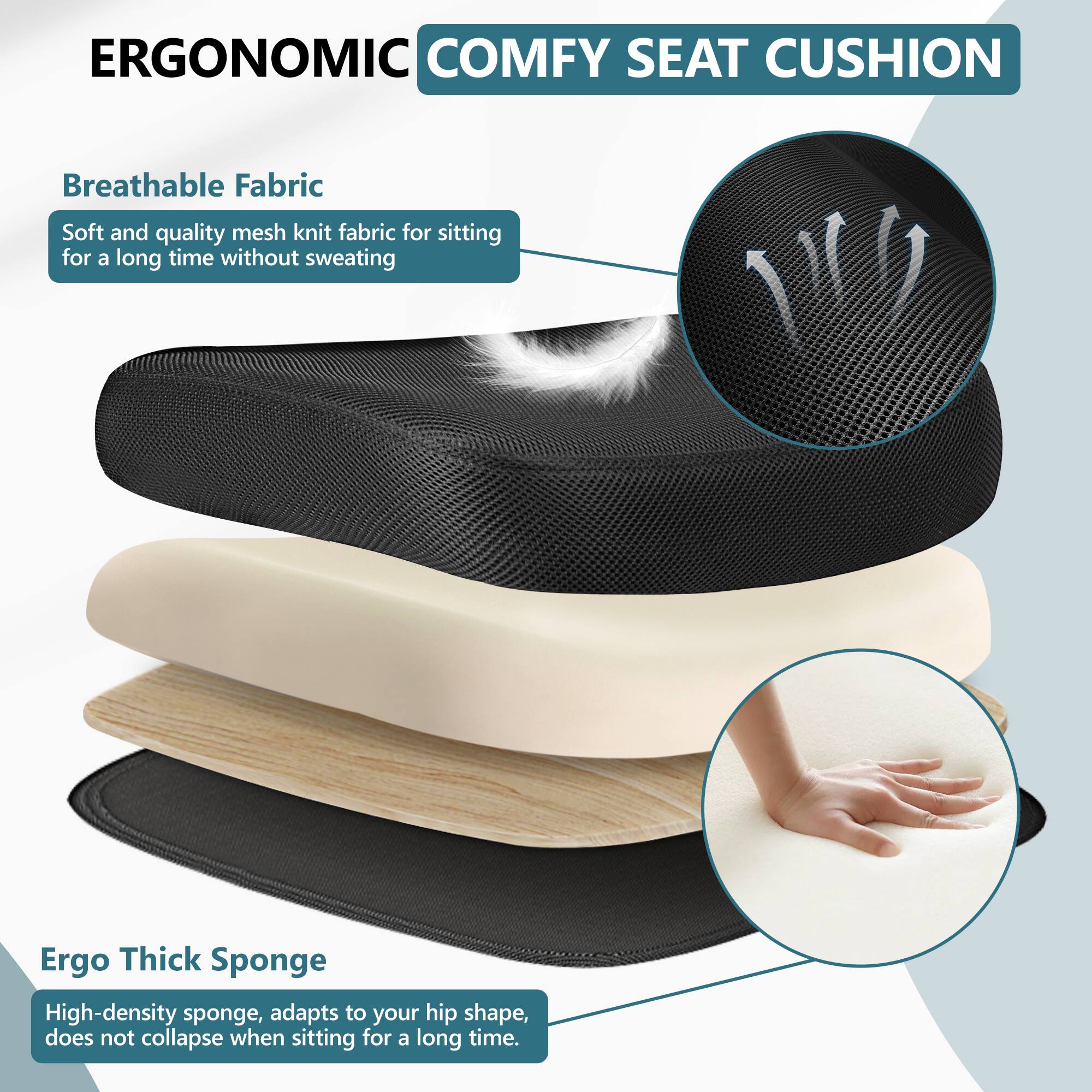 ERGONOMIC COMFY SEAT CUSHION

Breathable Fabric  
Soft and quality mesh knit fabric for sitting for a long time without sweating

Ergo Thick Sponge  
High-density sponge, adapts to your hip shape, does not collapse when sitting for a long time.