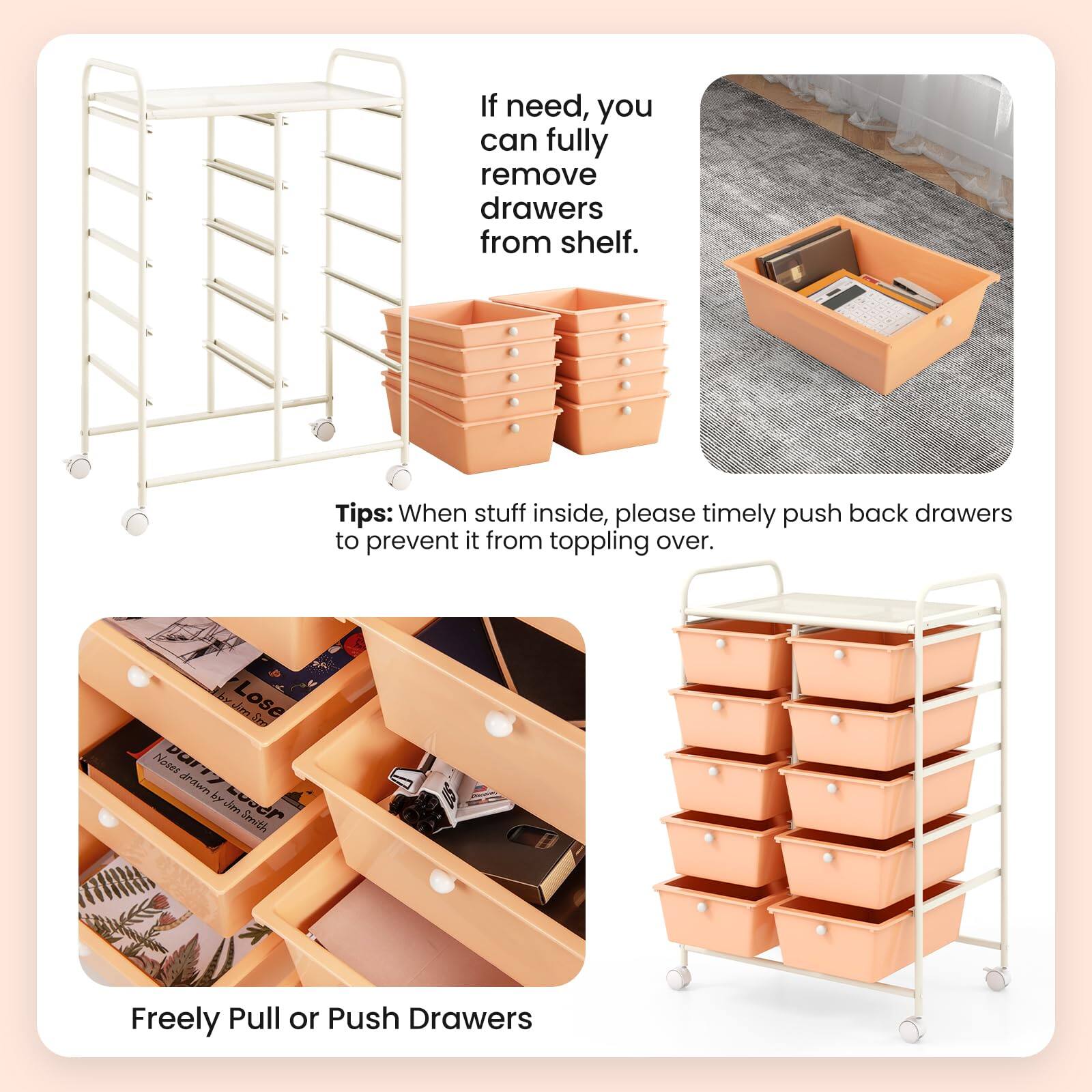 If need, you can fully remove drawers from shelf.

Tips: When stuff inside, please timely push back drawers to prevent it from toppling over.

Freely Pull or Push Drawers