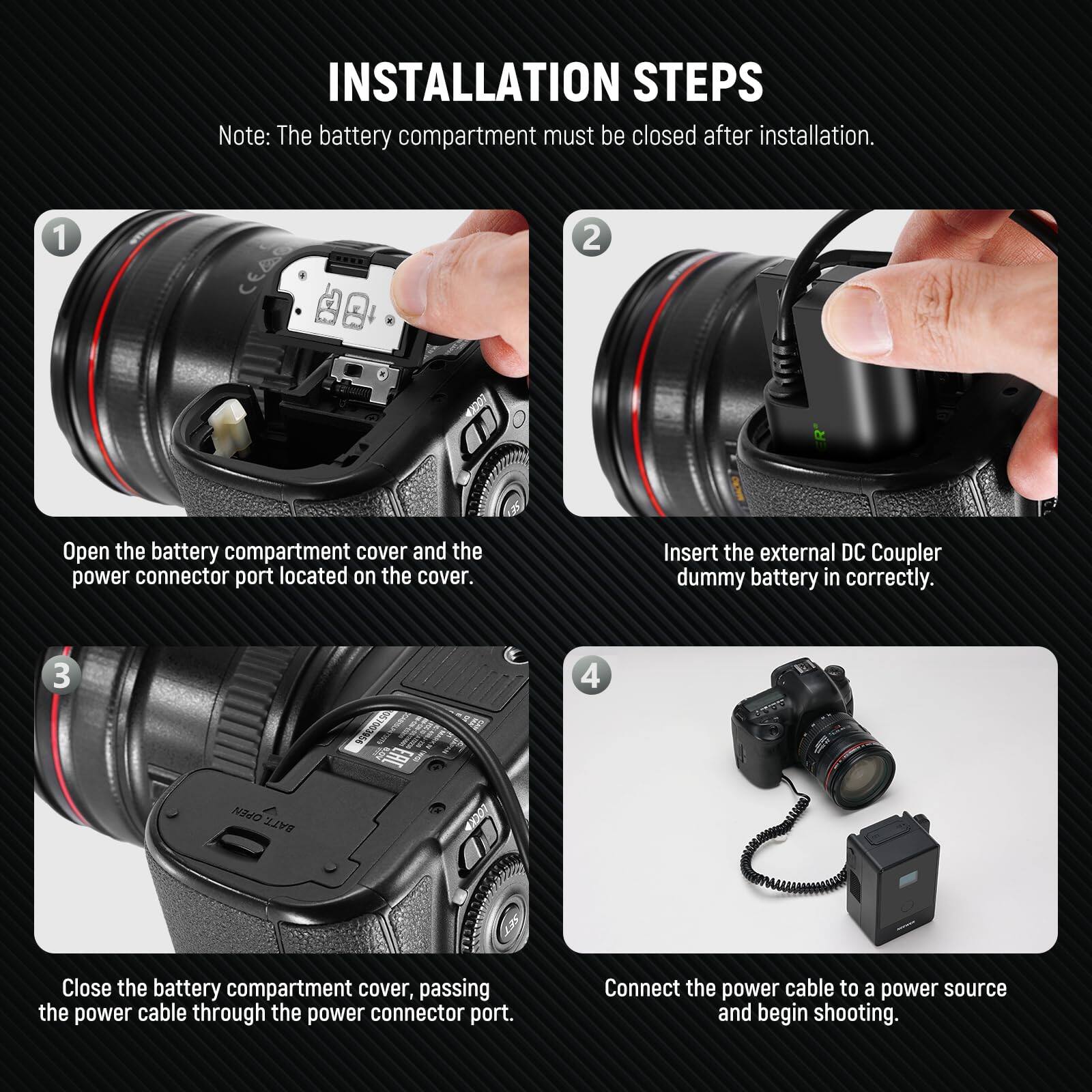 **INSTALLATION STEPS**

*Note: The battery compartment must be closed after installation.*

1. Open the battery compartment cover and the power connector port located on the cover.
2. Insert the external DC Coupler dummy battery in correctly.
3. Close the battery compartment cover, passing the power cable through the power connector port.
4. Connect the power cable to a power source and begin shooting.