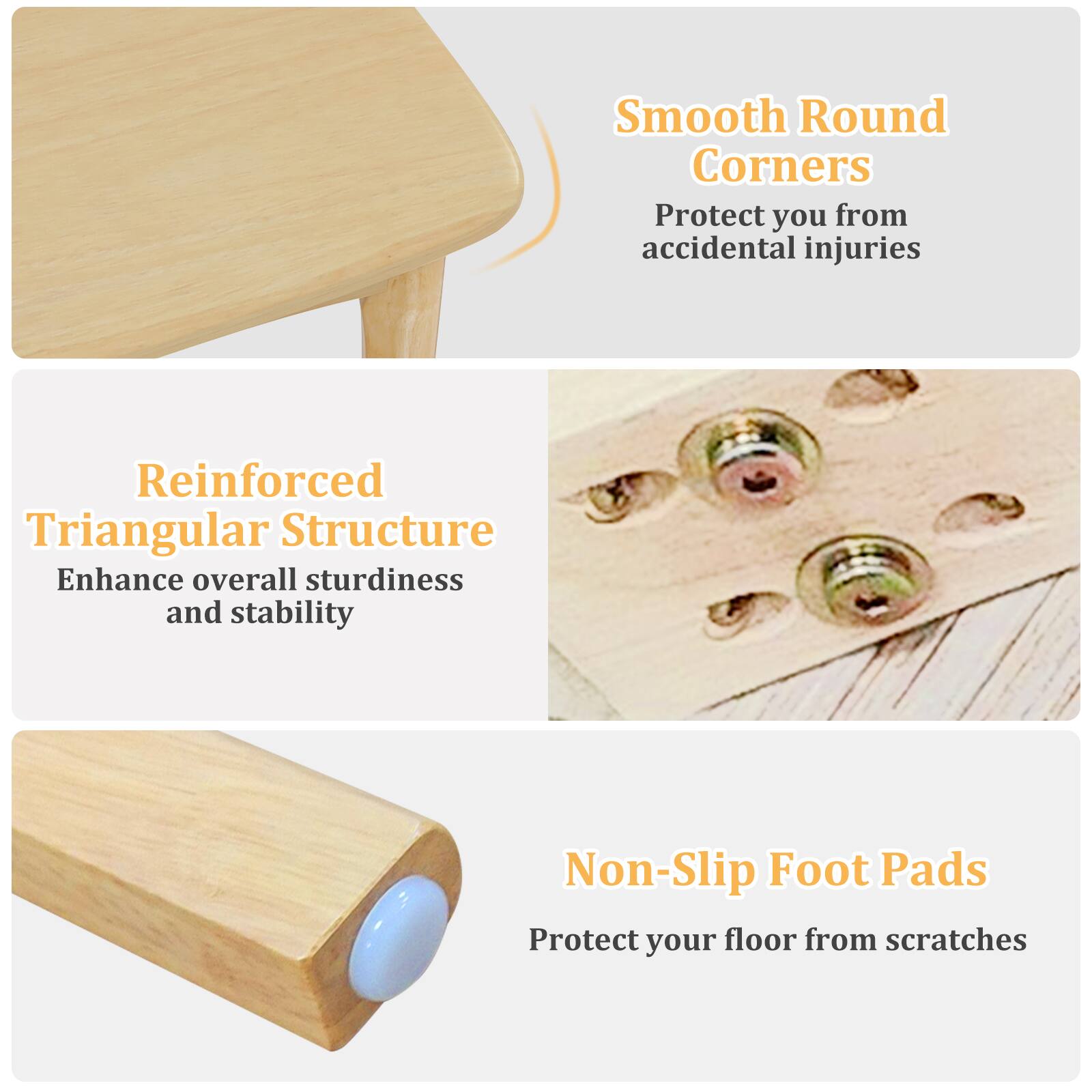 Smooth Round Corners Protect you from accidental injuries

Reinforced Triangular Structure Enhance overall sturdiness and stability

Non-Slip Foot Pads Protect your floor from scratches
