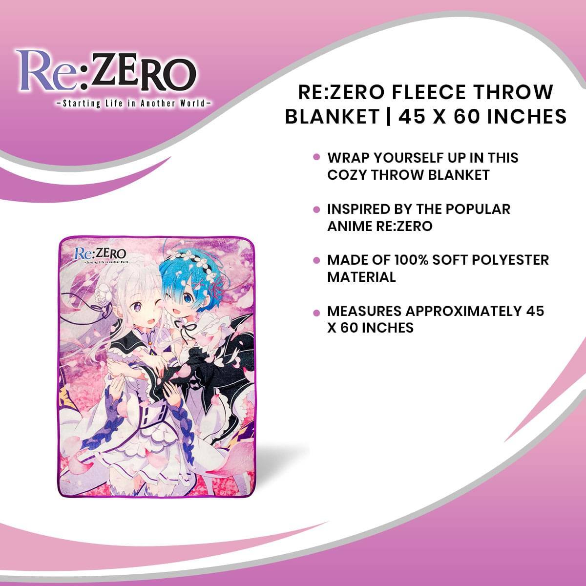Re:ZERO - Starting Life in Another World -  
RE:ZERO FLEECE THROW BLANKET | 45 X 60 INCHES  
Wrap yourself up in this cozy throw blanket inspired by the popular anime Re:ZERO.  
Made of 100% soft polyester material, it measures approximately 45 x 60 inches.