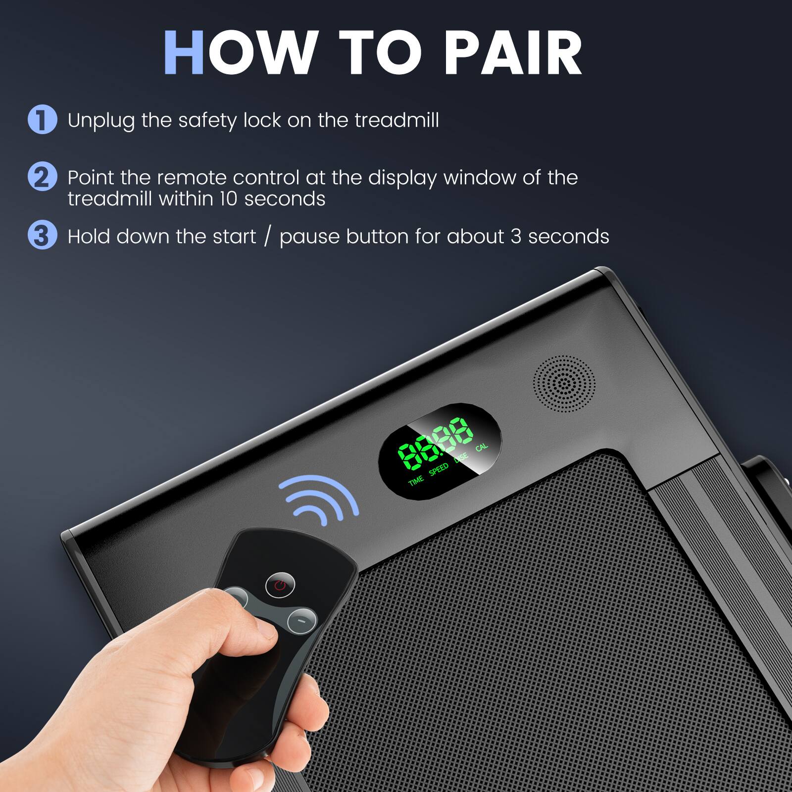 HOW TO PAIR

1. Unplug the safety lock on the treadmill
2. Point the remote control at the display window of the treadmill within 10 seconds
3. Hold down the start / pause button for about 3 seconds