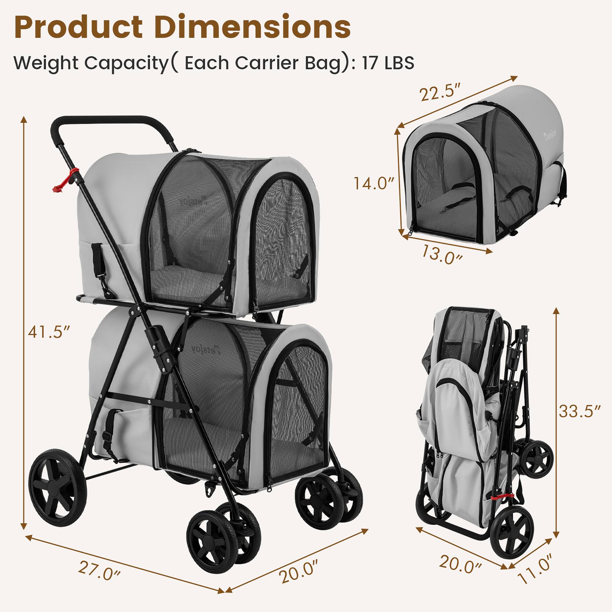 Product Dimensions  
Weight Capacity (Each Carrier Bag): 17 LBS  

- 41.5" (Height)  
- 27.0" (Width)  
- 20.0" (Depth)  

- 22.5" (Height)  
- 14.0" (Width)  
- 13.0" (Depth)  

- 33.5" (Height)  
- 20.0" (Width)  
- 11.0" (Depth)