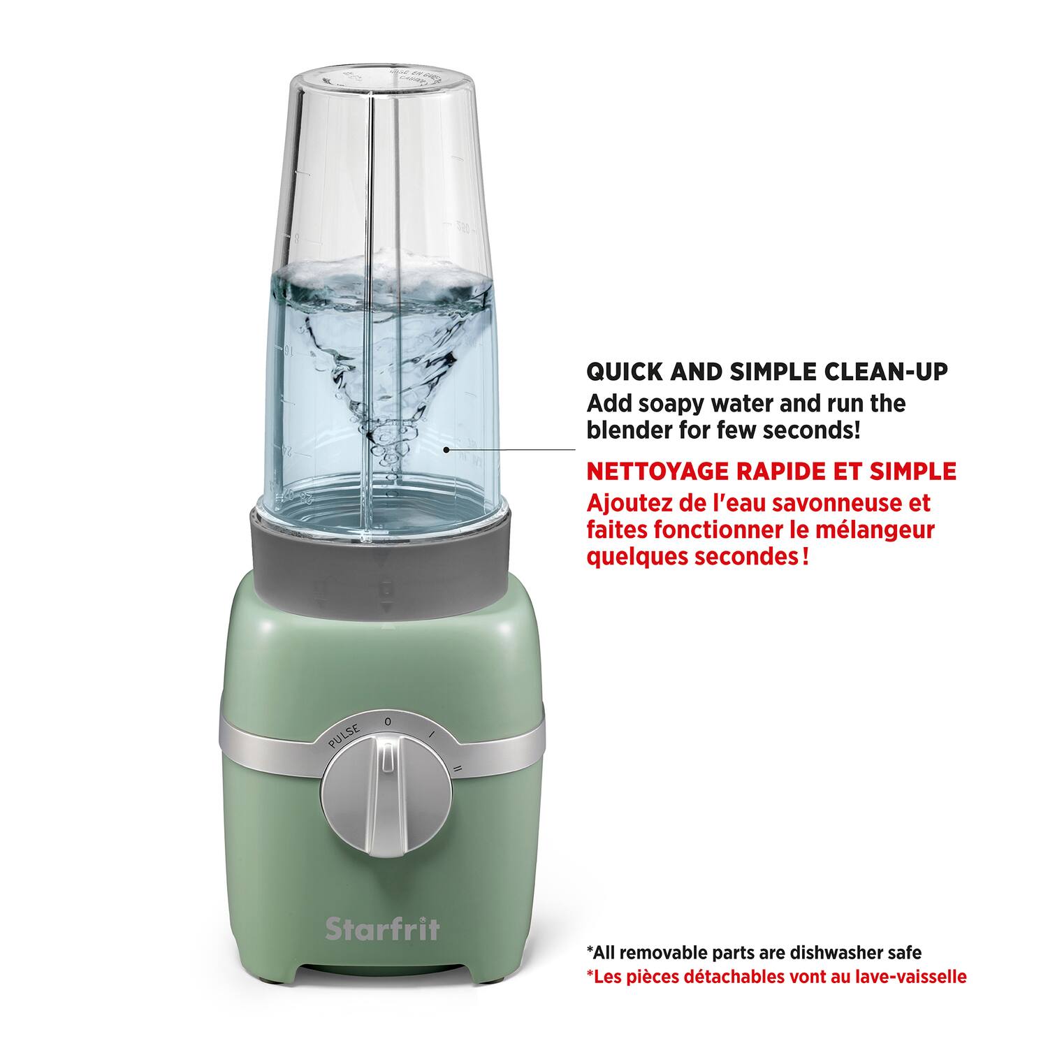 QUICK AND SIMPLE CLEAN-UP  
Add soapy water and run the blender for a few seconds!

NETTOYAGE RAPIDE ET SIMPLE  
Ajoutez de l'eau savonneuse et faites fonctionner le mélangeur quelques secondes!

*All removable parts are dishwasher safe  
*Les pièces détachables vont au lave-vaisselle