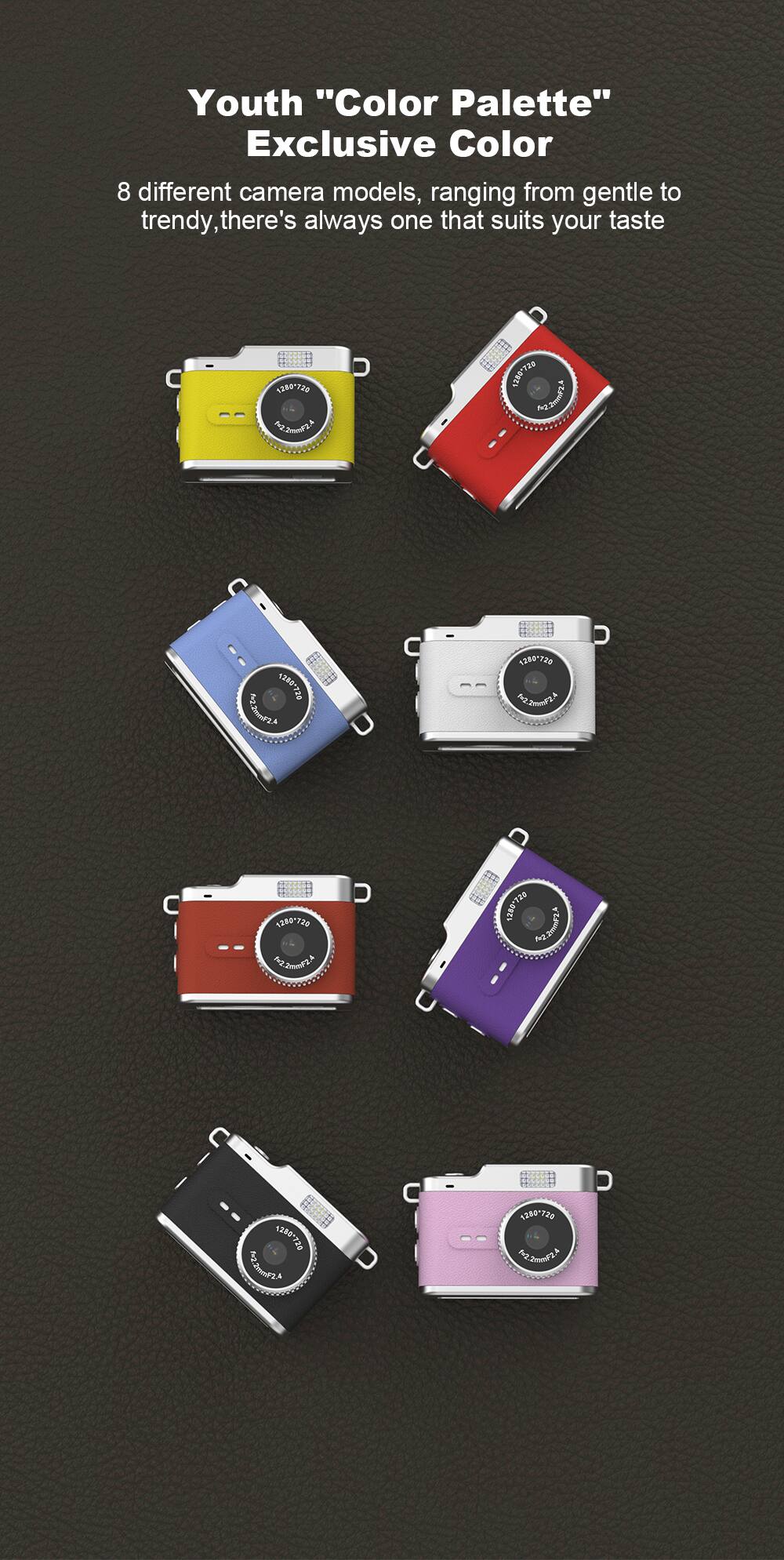 Youth "Color Palette" Exclusive Color  
8 different camera models, ranging from gentle to trendy, there's always one that suits your taste  

1260-720 F2.20182A  
1280-73 MJ2201824  
1280720 No.2019FZA  
1280728 N2.2000/2A  
1280720 H2.2mMPLA  
1280*720 Pr2.2cmg/2.5  
ALLD 1280-720 MJ.2019F2A  
1280-720 A.S.IMMS.CN